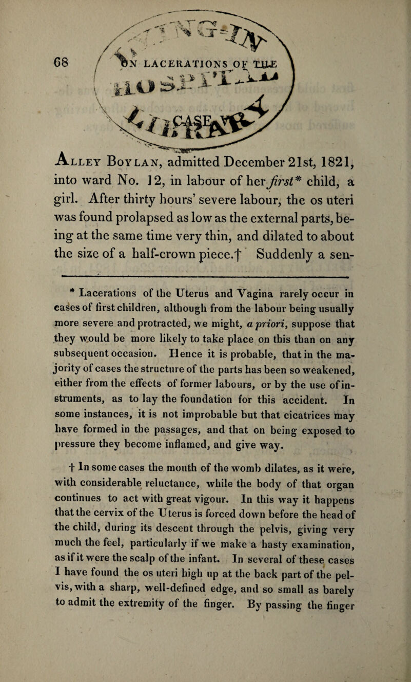 lley Boylan, admitted December 21st, 1821, , < '* ''% \ X - i - - „ into ward No. 12, in labour of her first* child, a girl. After thirty hours’ severe labour, the os uteri was found prolapsed as low as the external parts, be¬ ing at the same time very thin, and dilated to about the size of a half-crown piece.')' Suddenly a sen- * Lacerations of the Uterus and Vagina rarely occur in ca^es of tirst children, although from the labour being usually more severe and protracted, we might, a priori, suppose that they would be more likely to take place on this than on any subsequent occasion. Hence it is probable, that in the ma¬ jority of cases the structure of the parts has been so weakened, either from the effects of former labours, or by the use of in¬ struments, as to lay the foundation for this accident. In some instances, it is not improbable but that cicatrices may have formed in the passages, and that on being exposed to pressure they become inflamed, and give way. t In some cases the mouth of the womb dilates, as it were, with considerable reluctance, while the body of that organ continues to act with great vigour. In this way it happens that the cervix of the Uterus is forced down before the head of the child, during its descent through the pelvis, giving very much the feel, particularly if we make a hasty examination, as if it were the scalp of the infant. In several of these cases I have found the os uteri high up at the back part of the pel¬ vis, with a sharp, well-defined edge, and so small as barely to admit the extremity of the finger. By passing the finger