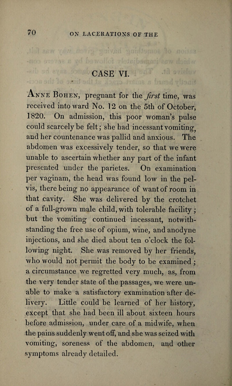 CASE VI. r Anne Bo hen, pregnant for the first time, was received into ward No. 12 on the 5th of October, 1820. On admission, this poor woman’s pulse could scarcely be felt; she had incessant vomiting and her countenance was pallid and anxious. The abdomen was excessively tender, so that we were unable to ascertain whether any part of the infant presented under the parietes. On examination per vaginam, the head was found low in the pel¬ vis, there being no appearance of want of room in that cavity. She was delivered by the crotchet of a full-grown male child, with tolerable facility ; but the vomiting continued incessant, notwith¬ standing the free use of opium, wine, and anodyne injections, and she died about ten o’clock the fol¬ lowing night. She was removed by her friends, who would not permit the body to be examined ; a circumstance we regretted very much, as, from the very tender state of the passages, we were un¬ able to make a satisfactory examination after de¬ livery. Little could be learned of her history, except that she had been ill about sixteen hours before admission, under care of a midwife, when the pains suddenly went off, and she was seized with vomiting, soreness of the abdomen, and other symptoms already detailed.