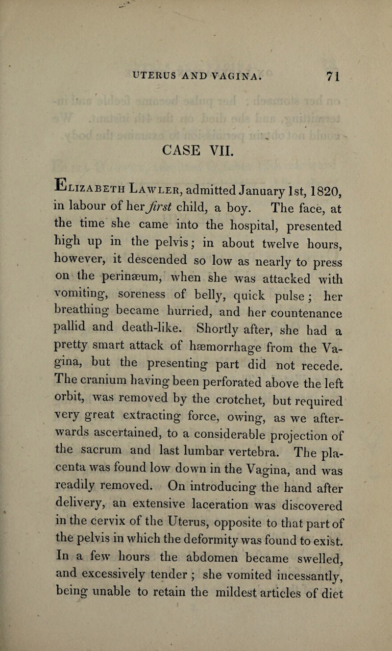CASE VII. Elizabeth Lawler, admitted January 1st, 1820, in labour of her first child, a boy. The face, at the time she came into the hospital, presented high up in the pelvis; in about twelve hours, however, it descended so low as nearly to press on the perinseum, when she was attacked with vomiting, soreness of belly, quick pulse; her breathing became hurried, and her countenance pallid and death-like. Shortly after, she had a pretty smart attack of haemorrhage from the Va¬ gina, but the presenting part did not recede. The cranium having been perforated above the left orbit, was removed by the crotchet, but required very great extracting force, owing, as we after¬ wards ascertained, to a considerable projection of the sacrum and last lumbar vertebra. The pla¬ centa was found low down m the Vagina, and was readily removed. On introducing the hand after delivery, an extensive laceration was discovered in the cervix of the Uterus, opposite to that part of the pelvis in which the deformity was found to exist. In a few hours the abdomen became swelled, and excessively tender ; she vomited incessantly, being unable to retain the mildest articles of diet