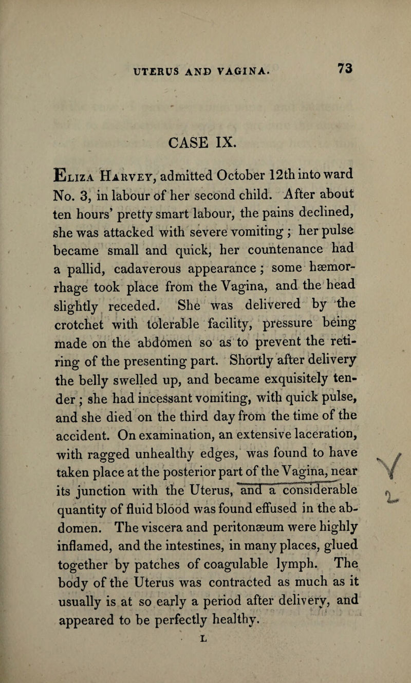 CASE IX. Eliza Harvey, admitted October 12th into ward No. 3, in labour of her second child. After about ten hours’ pretty smart labour, the pains declined, she was attacked with severe vomiting ; her pulse became small and quick, her countenance had a pallid, cadaverous appearance; some haemor¬ rhage took place from the Vagina, and the head slightly receded. She was delivered by the crotchet with tolerable facility, pressure being made on the abdomen so as to prevent the reti¬ ring of the presenting part. Shortly after delivery the belly swelled up, and became exquisitely ten¬ der ; she had incessant vomiting, with quick pulse, and she died on the third day from the time of the accident. On examination, an extensive laceration, with ragged unhealthy edges, was found to have taken place at the posterior part of the Vagina, near its junction with the Uterus, lin’d aTonsTderable quantity of fluid blood was found effused in the ab¬ domen. The viscera and peritonaeum were highly inflamed, and the intestines, in many places, glued r together by patches of coagulable lymph. The body of the Uterus was contracted as much as it usually is at so early a period after delivery, and appeared to be perfectly healthy. L