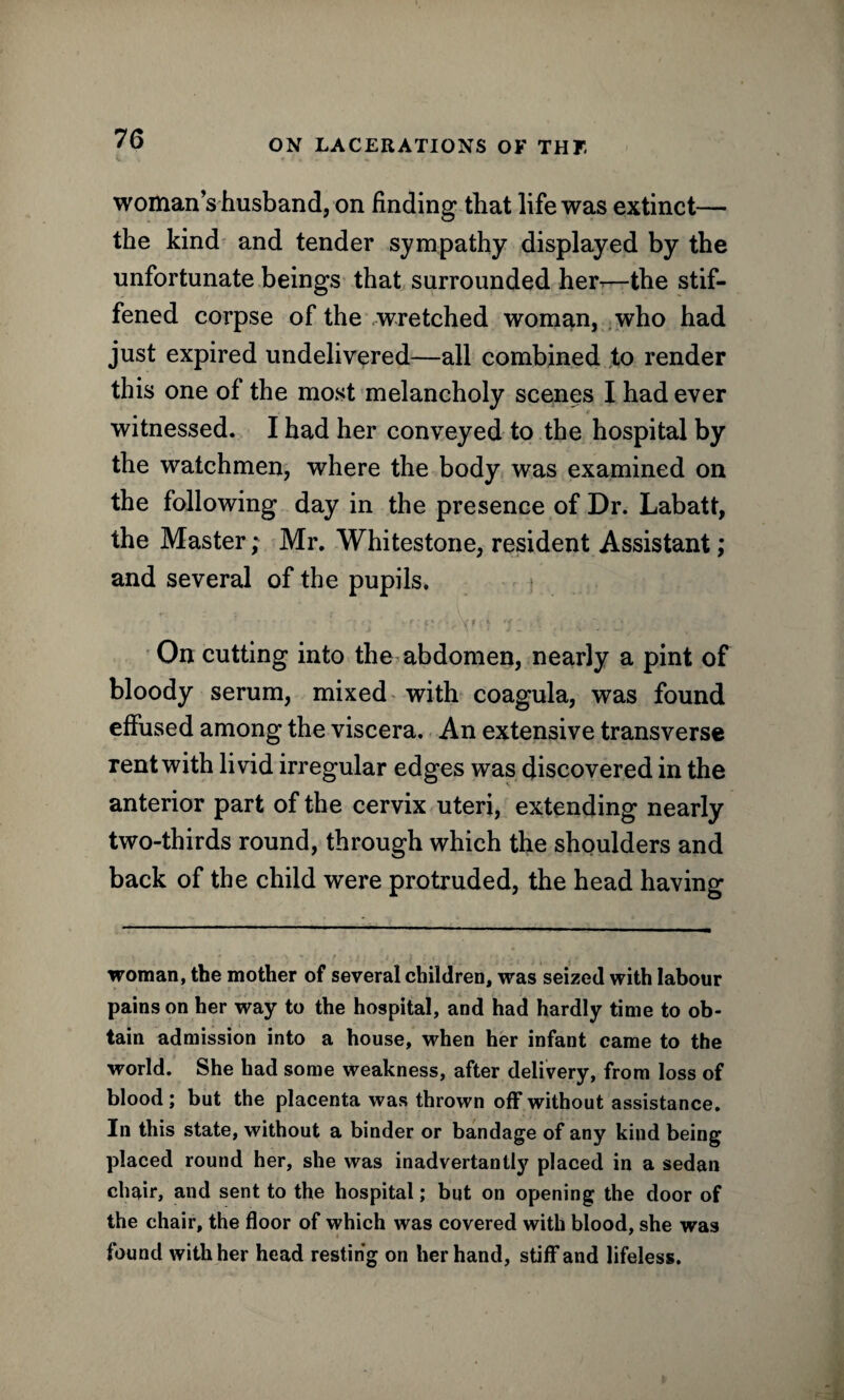 woman’s husband, on finding that life was extinct— the kind and tender sympathy displayed by the unfortunate beings that surrounded her—the stif¬ fened corpse of the wretched woman, who had just expired undelivered—all combined to render this one of the most melancholy scenes I had ever witnessed. I had her conveyed to the hospital by the watchmen, where the body was examined on the following day in the presence of Dr. Labatt, the Master; Mr. Whitestone, resident Assistant; and several of the pupils. On cutting into the abdomen, nearly a pint of bloody serum, mixed with coagula, was found effused among the viscera. An extensive transverse rent with livid irregular edges was discovered in the anterior part of the cervix uteri, extending nearly two-thirds round, through which the shoulders and back of the child were protruded, the head having woman, the mother of several children, was seized with labour pains on her way to the hospital, and had hardly time to ob¬ tain admission into a house, when her infant came to the world. She had some weakness, after delivery, from loss of blood; but the placenta was thrown off without assistance. In this state, without a binder or bandage of any kind being placed round her, she was inadvertantly placed in a sedan chair, and sent to the hospital; but on opening the door of the chair, the floor of which was covered with blood, she was found with her head resting on her hand, stiff and lifeless.