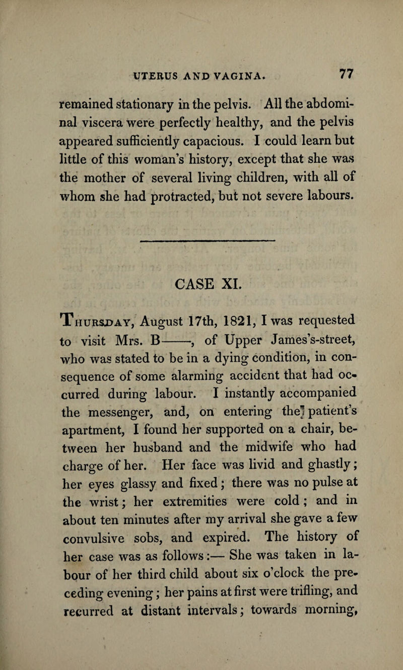 remained stationary in the pelvis. All the abdomi¬ nal viscera were perfectly healthy, and the pelvis appeared sufficiently capacious. I could learn but little of this woman’s history, except that she was the mother of several living children, with all of whom she had protracted, but not severe labours. CASE XI. Thursday, August 17th, 1821, I was requested to visit Mrs. B-, of Upper James’s-street, who was stated to be in a dying condition, in con¬ sequence of some alarming accident that had oc¬ curred during labour. I instantly accompanied the messenger, and, on entering thel patient’s apartment, I found her supported on a chair, be¬ tween her husband and the midwife who had charge of her. Her face was livid and ghastly; her eyes glassy and fixed; there was no pulse at the wrist; her extremities were cold; and in about ten minutes after my arrival she gave a few 0 convulsive sobs, and expired. The history of her case was as follows:— She was taken in la¬ bour of her third child about six o’clock the pre¬ ceding evening; her pains at first were trifling, and recurred at distant intervals; towards morning,