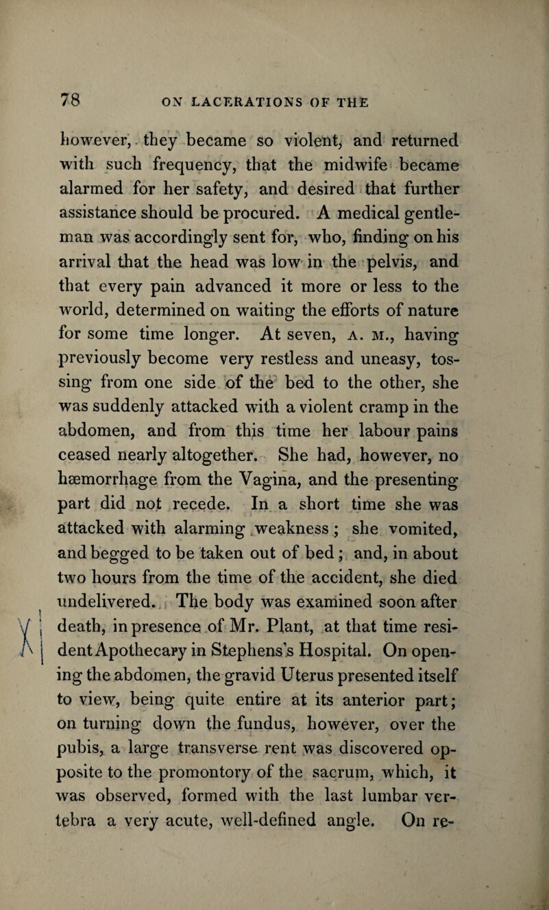 however, they became so violent, and returned with such frequency, that the midwife became alarmed for her safety, and desired that further assistance should be procured. A medical gentle¬ man was accordingly sent for, who, finding on his arrival that the head was low in the pelvis, and that every pain advanced it more or less to the world, determined on waiting the efforts of nature for some time longer. At seven, a. m., having previously become very restless and uneasy, tos¬ sing from one side of the bed to the other, she was suddenly attacked with a violent cramp in the abdomen, and from this time her labour pains ceased nearly altogether. She had, however, no haemorrhage from the Vagina, and the presenting part did not recede. In a short time she was attacked with alarming weakness; she vomited, and begged to be taken out of bed; and, in about two hours from the time of the accident, she died undelivered. The body was examined soon after I death, in presence of Mr. Plant, at that time resi- j dent Apothecary in Stephens’s Hospital. On open¬ ing the abdomen, the gravid Uterus presented itself to view, being quite entire at its anterior part; on turning down the fundus, however, over the pubis, a large transverse rent was discovered op¬ posite to the promontory of the sacrum, which, it was observed, formed with the last lumbar ver¬ tebra a very acute, well-defined angle. On re-