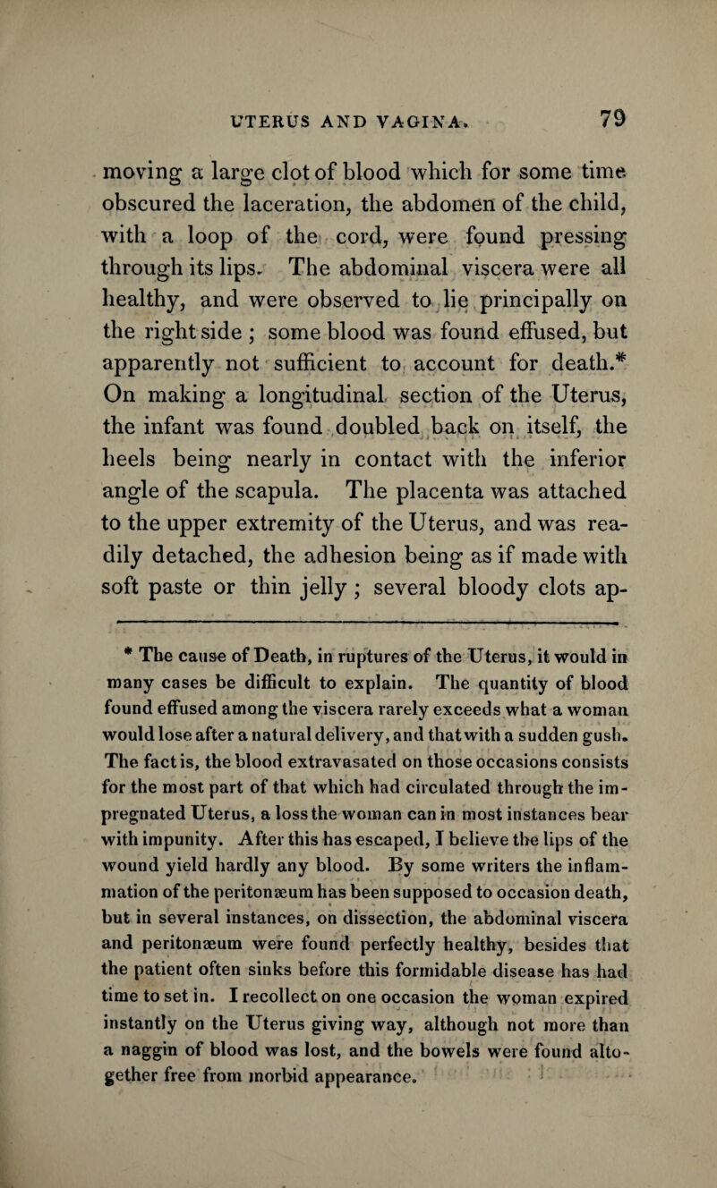 moving a large clot of blood which for some time obscured the laceration, the abdomen of the child, with a loop of the cord, were found pressing through its lips. The abdominal viscera were all healthy, and were observed to lie principally on the right side ; some blood was found effused, but apparently not sufficient to account for death.# On making a longitudinal section of the Uterus, the infant was found doubled back on itself, the heels being nearly in contact with the inferior angle of the scapula. The placenta was attached to the upper extremity of the Uterus, and was rea¬ dily detached, the adhesion being as if made with soft paste or thin jelly; several bloody clots ap- * The cause of Death, in ruptures of the Uterus, it would in many cases be difficult to explain. The quantity of blood found effused among the viscera rarely exceeds what a woman would lose after a natural delivery, and that with a sudden gush. The fact is, the blood extravasated on those occasions consists for the most part of that which had circulated through the im¬ pregnated Uterus, a loss the woman can in most instances bear with impunity. After this has escaped, I believe the Ups of the wound yield hardly any blood. By some writers the inflam¬ mation of the peritonaeum has been supposed to occasion death, but in several instances, on dissection, the abdominal viscera and peritonaeum were found perfectly healthy, besides that the patient often sinks before this formidable disease has had time to set in. I recollect on one occasion the woman expired instantly on the Uterus giving way, although not more than a naggin of blood was lost, and the bowels were found alto¬ gether free from morbid appearance.