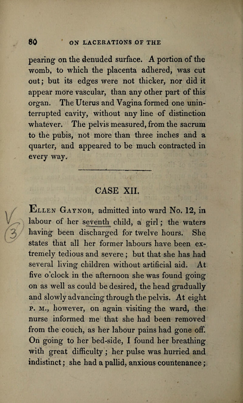pearing on the denuded surface. A portion of the wombt to which the placenta adhered, was cut out; but its edges were not thicker, nor did it appear more vascular, than any other part of this organ. The Uterus and Vagina formed one unin¬ terrupted cavity, without any line of distinction whatever. The pelvis measured, from the sacrum to the pubis, not more than three inches and a quarter, and appeared to be much contracted in every way. CASE XII. Ellen Gaynor, admitted into ward No, 12, in labour of her seventh^ child, a girl; the waters having been discharged for twelve hours. She states that all her former labours have been ex¬ tremely tedious and severe; but that she has had several living children without artificial aid. At five o’clock in the afternoon she was found going on as well as could be desired, the head gradually and slowly advancing through the pelvis. At eight p. m., however, on again visiting the ward, the nurse informed me that she had been removed from the couch, as her labour pains had gone off. On going to her bed-side, I found her breathing with great difficulty ; her pulse was hurried and indistinct; she had a pallid, anxious countenance;