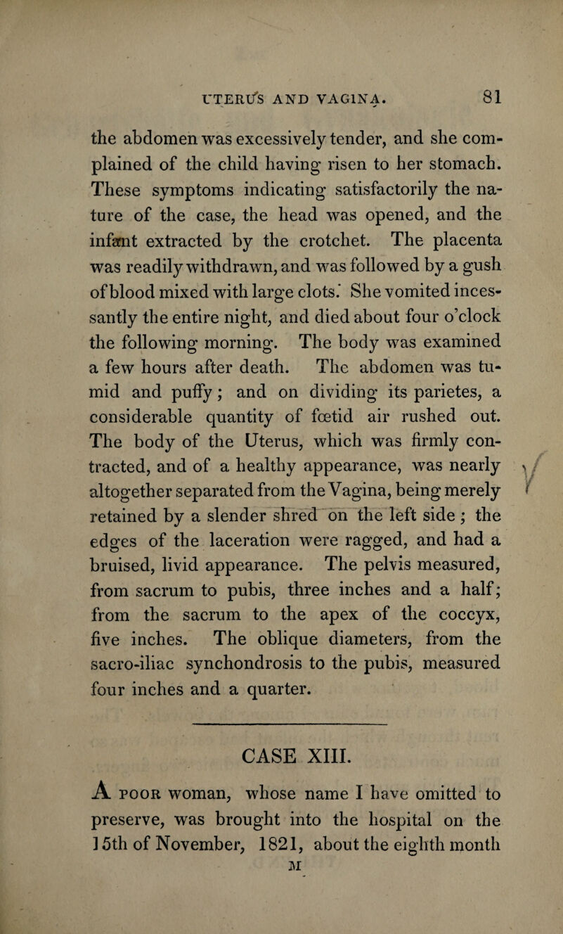 the abdomen was excessively tender, and she com¬ plained of the child having risen to her stomach. These symptoms indicating satisfactorily the na¬ ture of the case, the head was opened, and the infant extracted by the crotchet. The placenta was readily withdrawn, and was followed by a gush of blood mixed with large clots.* She vomited inces¬ santly the entire night, and died about four o’clock the following morning. The body was examined a few hours after death. The abdomen was tu¬ mid and puffy; and on dividing its parietes, a considerable quantity of foetid air rushed out. The body of the Uterus, which was firmly con¬ tracted, and of a healthy appearance, was nearly altogether separated from the Vagina, being merely retained by a slender shred on the left side ; the edges of the laceration were ragged, and had a bruised, livid appearance. The pelvis measured, from sacrum to pubis, three inches and a half; from the sacrum to the apex of the coccyx, five inches. The oblique diameters, from the sacro-iliac synchondrosis to the pubis, measured four inches and a quarter. CASE XIII. A poor woman, whose name I have omitted to preserve, was brought into the hospital on the ] 5th of November, 1821, about the eighth month M