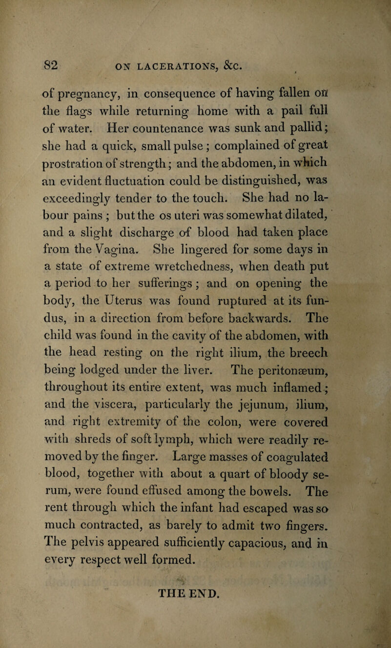 / 1 of pregnancy, in consequence of having fallen oil the flags while returning home with a pail full of water. Her countenance was sunk and pallid; she had a quick, small pulse ; complained of great prostration of strength; and the abdomen, in which an evident fluctuation could be distinguished, was exceedingly tender to the touch. She had no la¬ bour pains ; but the os uteri was somewhat dilated, and a slight discharge of blood had taken place from the Vagina. She lingered for some days in a state of extreme wretchedness, when death put a period to her sufferings ; and on opening the body, the Uterus was found ruptured at its fun¬ dus, in a direction from before backwards. The child was found in the cavity of the abdomen, with the head resting on the right ilium, the breech being lodged under the liver. The peritonseum, throughout its entire extent, was much inflamed; and the viscera, particularly the jejunum, ilium, and right extremity of the colon, were covered with shreds of soft lymph, which were readily re¬ moved by the finger. Large masses of coagulated blood, together with about a quart of bloody se¬ rum, were found effused among the bowels. The rent through which the infant had escaped was so much contracted, as barely to admit two fingers. The pelvis appeared sufficiently capacious, and in every respect well formed. THE END.