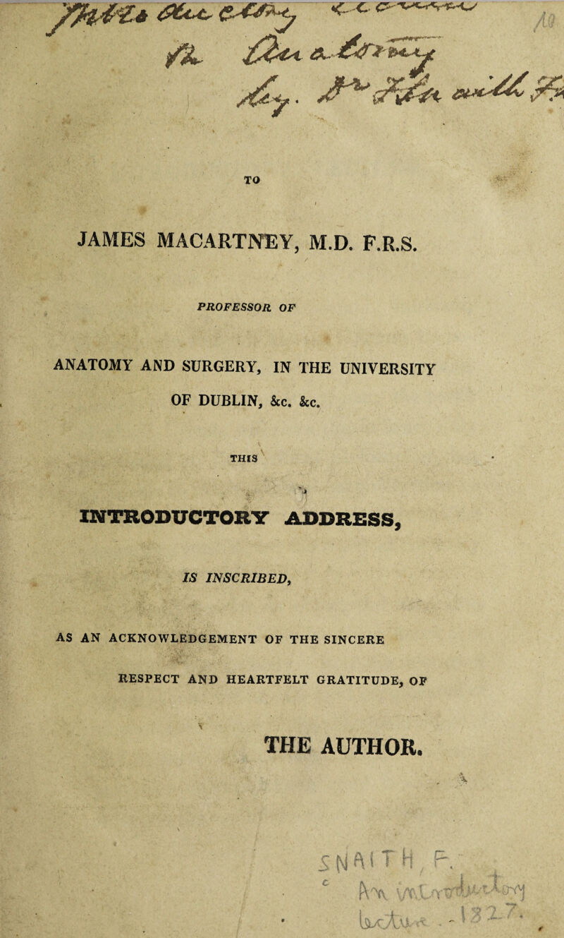 ^?L TO JAMES MACARTNEY, M.D. F.R.S. PROFESSOR OF ANATOMY AND SURGERY, IN THE UNIVERSITY OF DUBLIN, &c. &c. THIS^ INTRODUCTORV ADDRESS, IS INSCRIBED, AS AN ACKNOWLEDGEMENT OF THE SINCERE RESPECT AND HEARTFELT GRATITUDE, OP THE AUTHOR.