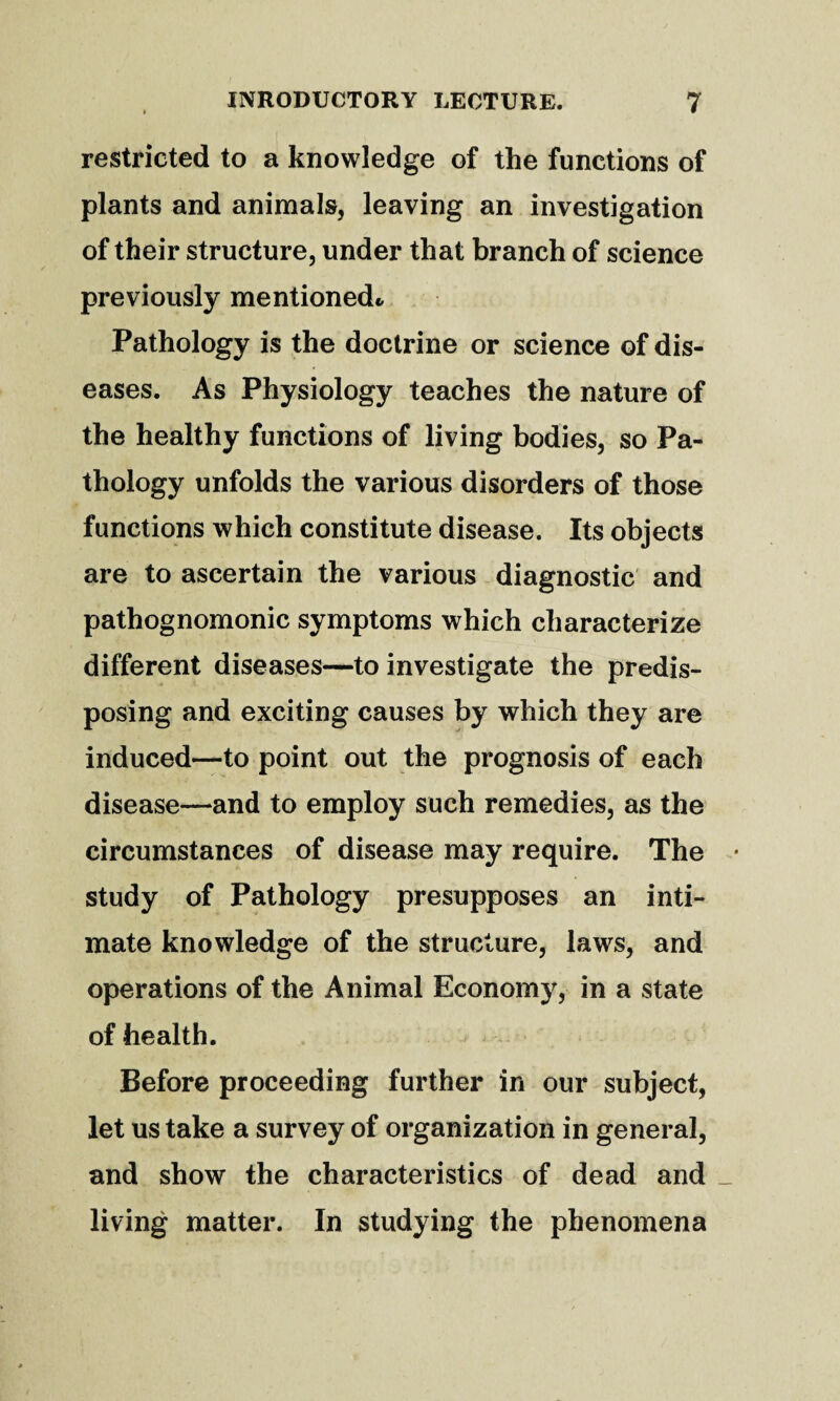 restricted to a knowledge of the functions of plants and animals, leaving an investigation of their structure, under that branch of science previously mentionedc Pathology is the doctrine or science of dis¬ eases. As Physiology teaches the nature of the healthy functions of living bodies, so Pa¬ thology unfolds the various disorders of those functions which constitute disease. Its objects are to ascertain the various diagnostic and pathognomonic symptoms which characterize different diseases—to investigate the predis¬ posing and exciting causes by which they are induced—to point out the prognosis of each disease—and to employ such remedies, as the circumstances of disease may require. The study of Pathology presupposes an inti¬ mate knowledge of the structure, laws, and operations of the Animal Economy, in a state of health. Before proceeding further in our subject, let us take a survey of organization in general, and show the characteristics of dead and _ living matter. In studying the phenomena