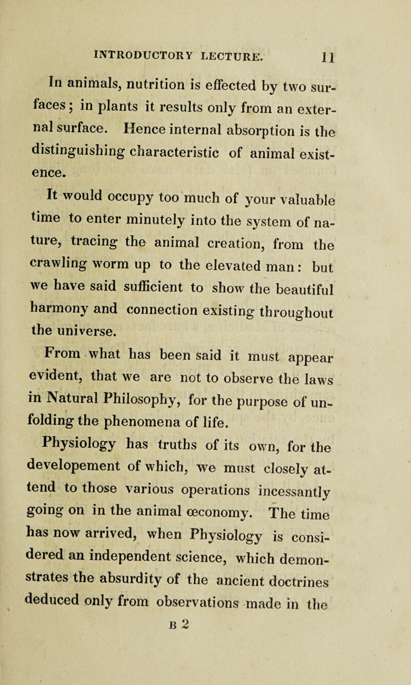 In animals, nutrition is effected by two sur¬ faces ; in plants it results only from an exter¬ nal surface. Hence internal absorption is the distinguishing characteristic of animallexist- ence. It would occupy too much of your valuable time to enter minutely into the system of na¬ ture, tracing the animal creation, from the crawling worm up to the elevated man: but we have said sufficient to show the beautiful harmony and connection existing throughout the universe. From what has been said it must appear evident, that we are not to observe the laws in Natural Philosophy, for the purpose of un¬ folding the phenomena of life. Physiology has truths of its own, for the developement of which, we must closely at¬ tend to those various operations incessantly going on in the animal oeconomy. The time has now arrived, when Physiology is consi¬ dered an independent science, which demon¬ strates the absurdity of the ancient doctrines deduced only from observations made in the B 2