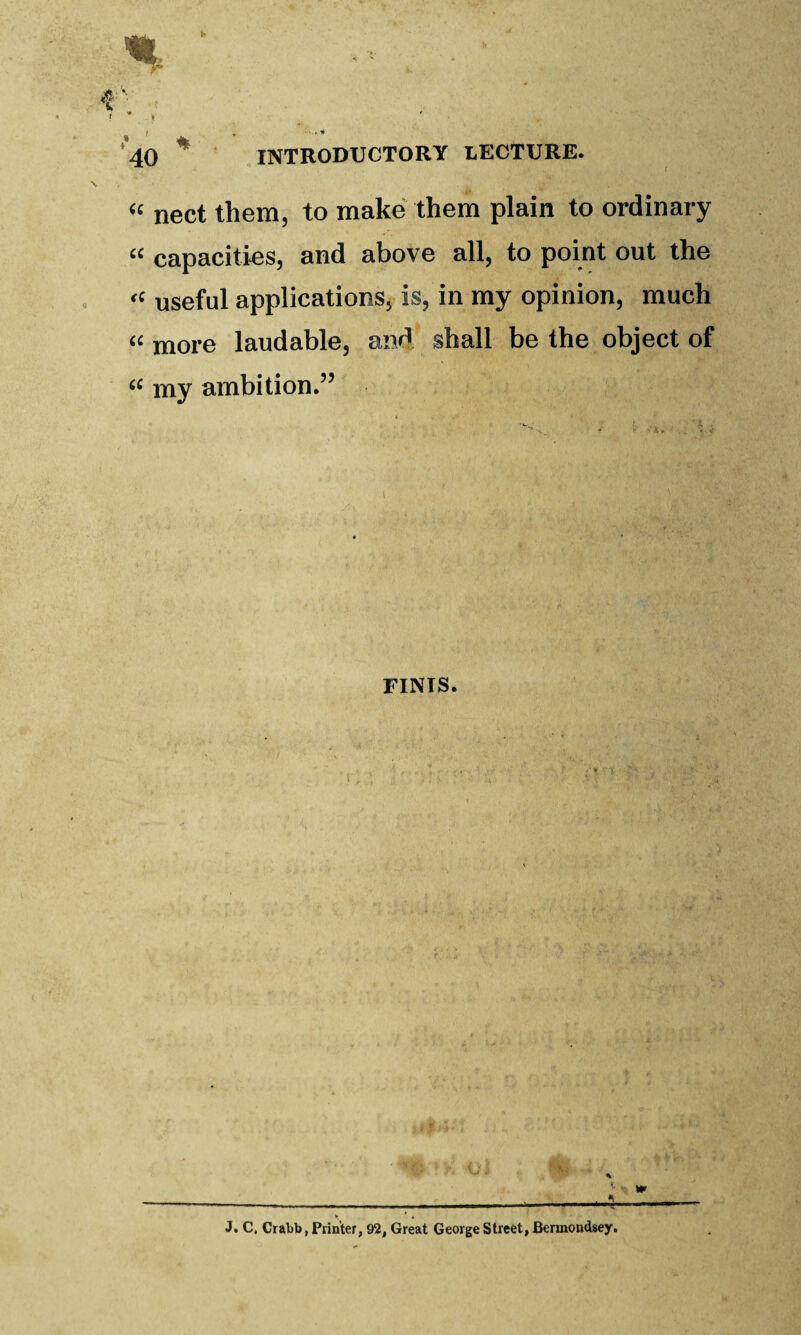 nect them, to make them plain to ordinary “ capacities, and above all, to point out the useful applications, is, in my opinion, much more laudable, and shall be the object of my ambition.” FINIS. J. C. Crabb, Printer, 92, Great George Street, Bermondsey.