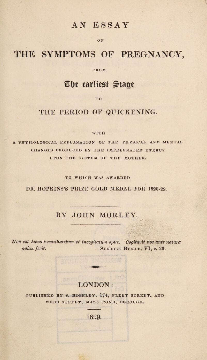 AN ESSAY ON THE SYMPTOMS OF PREGNANCY, FROM carlieist ^Stage TO THE PERIOD OF QUICKENING. WITH A PHYSIOLOGICAL EXPLANATION OF THE PHYSICAL AND MENTAL CHANGES PRODUCED BY THE IMPREGNATED UTERUS UPON THE SYSTEM OF THE MOTHER. TO WHICH WAS AWARDED DR. HOPKINS’S PRIZE GOLD MEDAL FOR 1828-29. BY JOHN MORLEY. Mon est homo tumuUuarium et incogitatum opus. Cogitavit nos ante natura quam fecit. Senecae Benef. VI, c. 23. LONDON: PUBLISHED BY S. HIGHLEY, 174, FLEET STREET, AND WEBB STREET, MAZE POND, BOROUGH. 1829.