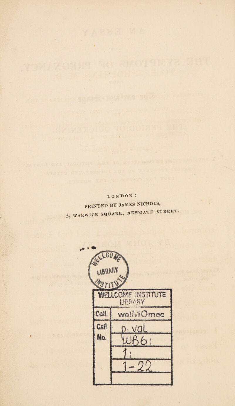 lokt)ON : PRINTED BY JAMES NICHOLS, WARWICK SaOARE, KEWGATE STREET 'mLCOME INS'mUTS i.!6P^-,SY Coll, welaflOmec Cat) No. p.voL . mb'. ..ti.