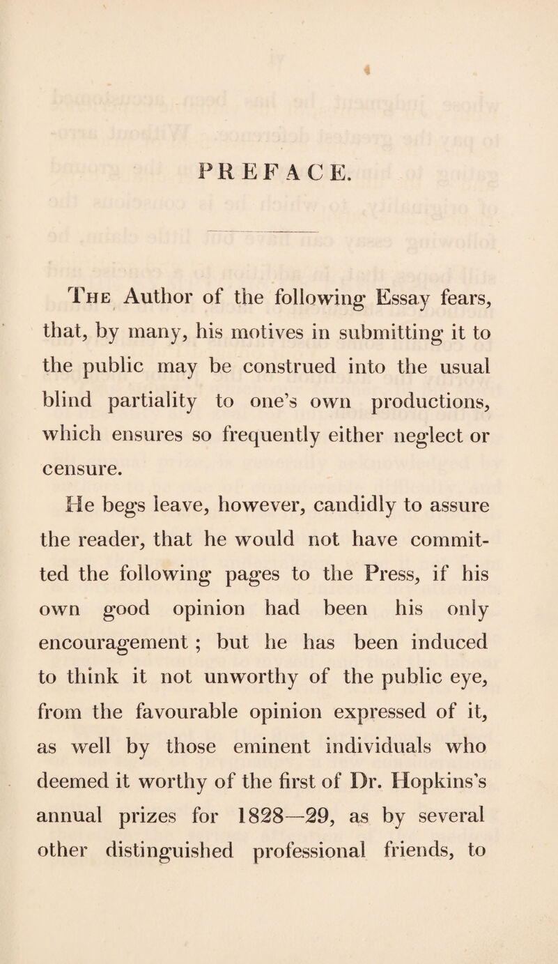 PREFACE. The Author of the following Essay fears, that, by many, his motives in submitting it to the public may be construed into the usual blind partiality to one’s own productions, which ensures so frequently either neglect or censure. He begs leave, however, candidly to assure the reader, that he would not have commit¬ ted the following pages to the Press, if his own good opinion had been his only encouragement ; but he has been induced to think it not unworthy of the public eye, from the favourable opinion expressed of it, as well by those eminent individuals who deemed it worthy of the first of Dr. Hopkins’s annual prizes for 1828—29, as by several other distinguished professional friends, to