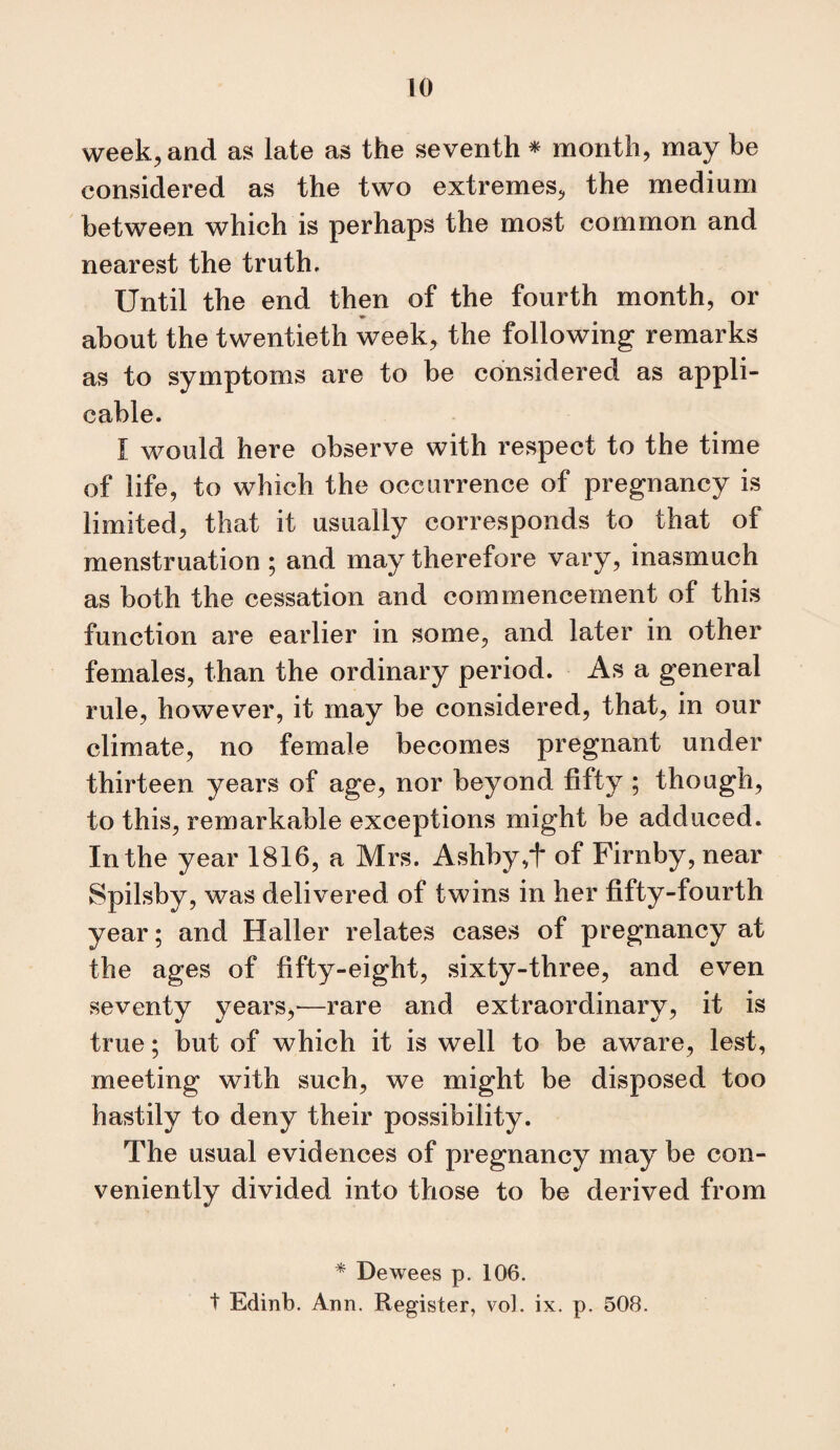 week, and as late as the seventh * month, may be considered as the two extremes, the medium between which is perhaps the most common and nearest the truth. Until the end then of the fourth month, or about the twentieth week, the following remarks as to symptoms are to be considered as appli¬ cable. I would here observe with respect to the time of life, to which the occurrence of pregnancy is limited, that it usually corresponds to that of menstruation; and may therefore vary, inasmuch as both the cessation and commencement of this function are earlier in some, and later in other females, than the ordinary period. As a general rule, however, it may be considered, that, in our climate, no female becomes pregnant under thirteen years of age, nor beyond fifty ; though, to this, remarkable exceptions might be adduced. In the year 1816, a Mrs. Ashby,t of Firnby, near Spilsby, was delivered of twins in her fifty-fourth year; and Haller relates cases of pregnancy at the ages of fifty-eight, sixty-three, and even seventy years,^—rare and extraordinary, it is true; but of which it is well to be aware, lest, meeting with such, we might be disposed too hastily to deny their possibility. The usual evidences of pregnancy may be con¬ veniently divided into those to be derived from * Dewees p. 106. t Edinb. Ann. Register, voJ. ix. p. 508.