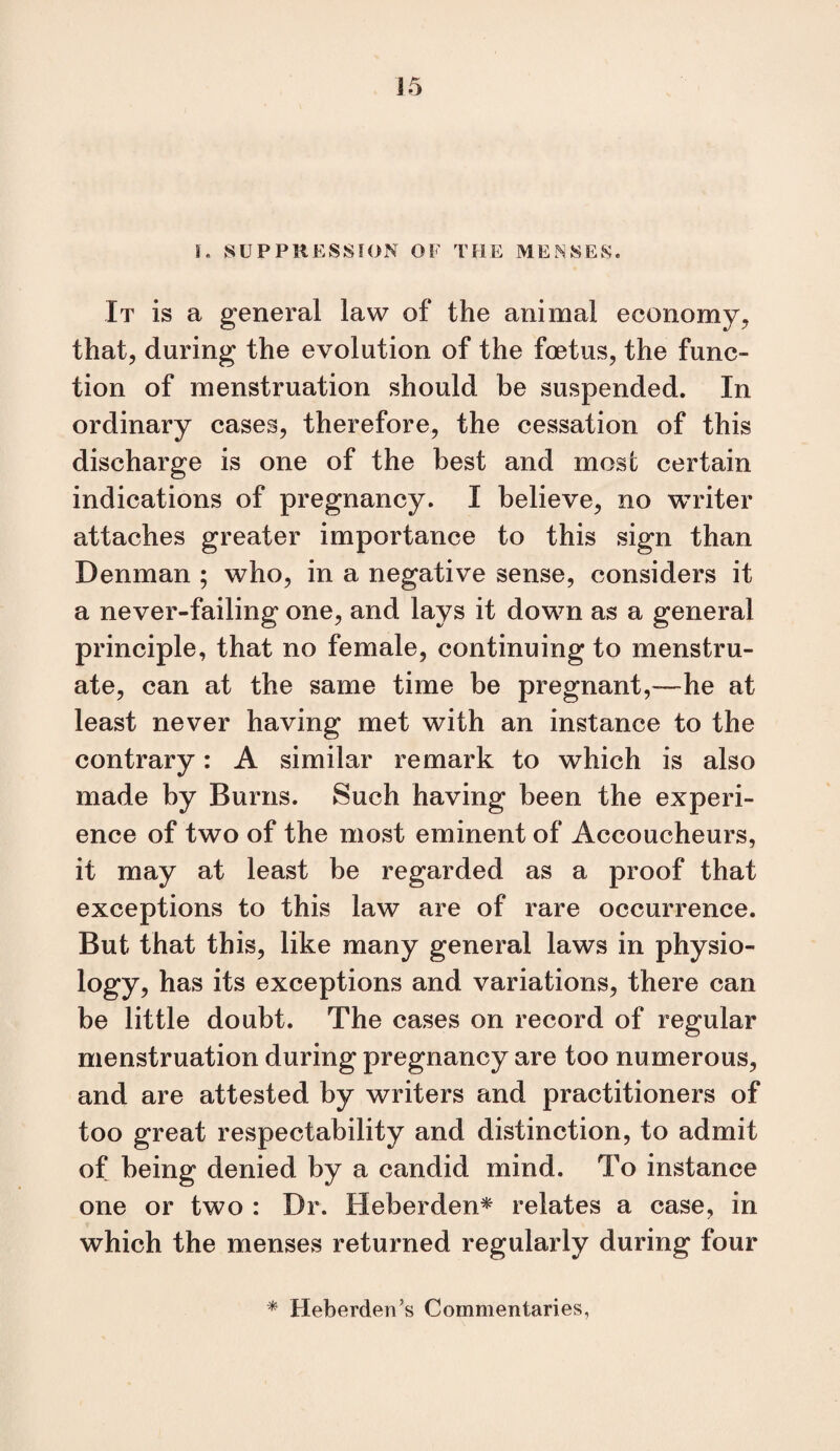 I. SUPPRESSION OF TFIE ME.SSES. It is a general law of the animal economy^ that, during the evolution of the foetus, the func¬ tion of menstruation should be suspended. In ordinary cases, therefore, the cessation of this discharge is one of the best and most certain indications of pregnancy. I believe, no writer attaches greater importance to this sign than Denman ; who, in a negative sense, considers it a never-failing one, and lays it down as a general principle, that no female, continuing to menstru¬ ate, can at the same time be pregnant,—he at least never having met with an instance to the contrary: A similar remark to which is also made by Burns. Such having been the experi¬ ence of two of the most eminent of Accoucheurs, it may at least be regarded as a proof that exceptions to this law are of rare occurrence. But that this, like many general laws in physio¬ logy, has its exceptions and variations, there can be little doubt. The cases on record of regular menstruation during pregnancy are too numerous, and are attested by writers and practitioners of too great respectability and distinction, to admit of being denied by a candid mind. To instance one or two : Dr. Heberden* relates a case, in which the menses returned regularly during four * Heberden’s Commentaries,