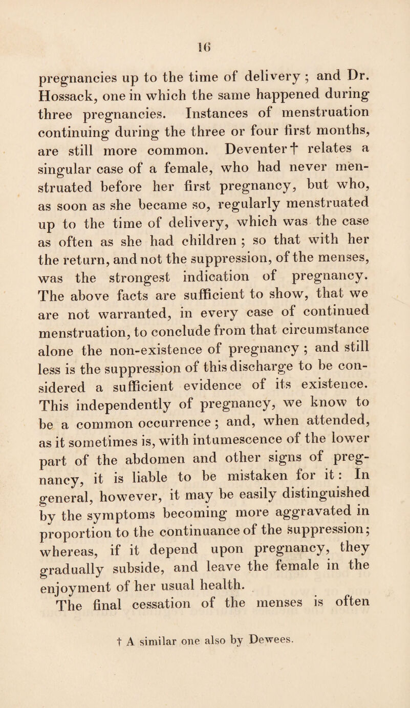 w preg;nancies up to the time of delivery ; and Dr. Hossack, one in which the same happened during three pregnancies. Instances of menstruation continuing during the three or four first months, are still more common. Deventer i* relates a singular case of a female, who had never men¬ struated before her first pregnancy, but who, as soon as she became so, regularly menstruated up to the time of delivery, which was the case as often as she had children ; so that with her the return, and not the suppression, of the menses, was the strongest indication of pregnancy. The above facts are sufficient to show, that we are not warranted, in every case of continued menstruation, to conclude from that circumstance alone the non-existence of pregnancy ; and stdl less is the suppression of this discharge to be con¬ sidered a sufficient evidence of its existence. This independently of pregnancy, we know to be a common occurrence ; and, when attended, as it sometimes is, with intumescence of the lower part of the abdomen and other signs of preg¬ nancy, it IS liable to be mistaken for it. In general, however, it may be easily distinguished by the symptoms becoming more aggravated in proportion to the continuance of the suppression, whereas, if it depend upon pregnancy, they gradually subside, and leave the female in the enjoyment of her usual health. The final cessation of the menses is often t A similar one also by Dewees.