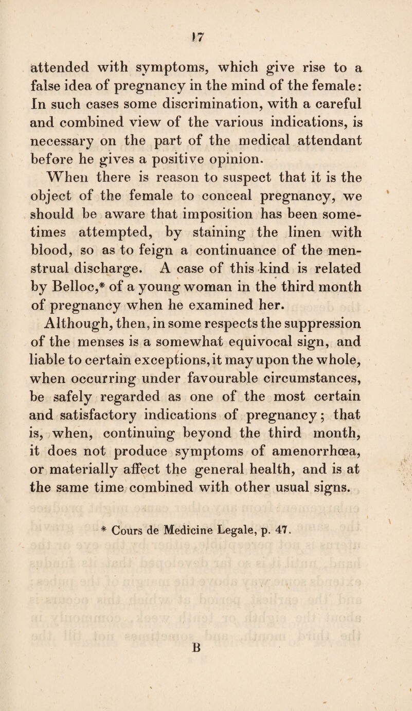 attended with symptoms, which give rise to a false idea of pregnancy in the mind of the female: In such cases some discrimination, with a careful and combined view of the various indications, is necessary on the part of the medical attendant before he gives a positive opinion. When there is reason to suspect that it is the object of the female to conceal pregnancy, we should be aware that imposition has been some¬ times attempted, by staining the linen with blood, so as to feign a continuance of the men¬ strual discharge. A case of this kind is related by Belloc,* of a young woman in the third month of pregnancy when he examined her. Although, then, in some respects the suppression of the menses is a somewhat equivocal sign, and liable to certain exceptions, it may upon the whole, when occurring under favourable circumstances, be safely regarded as one of the most certain and satisfactory indications of pregnancy; that is, when, continuing beyond the third month, it does not produce symptoms of amenorrhoea, or materially aifect the general health, and is at the same time combined with other usual signs. ^ Cours de Medicine Legale, p. 47. B