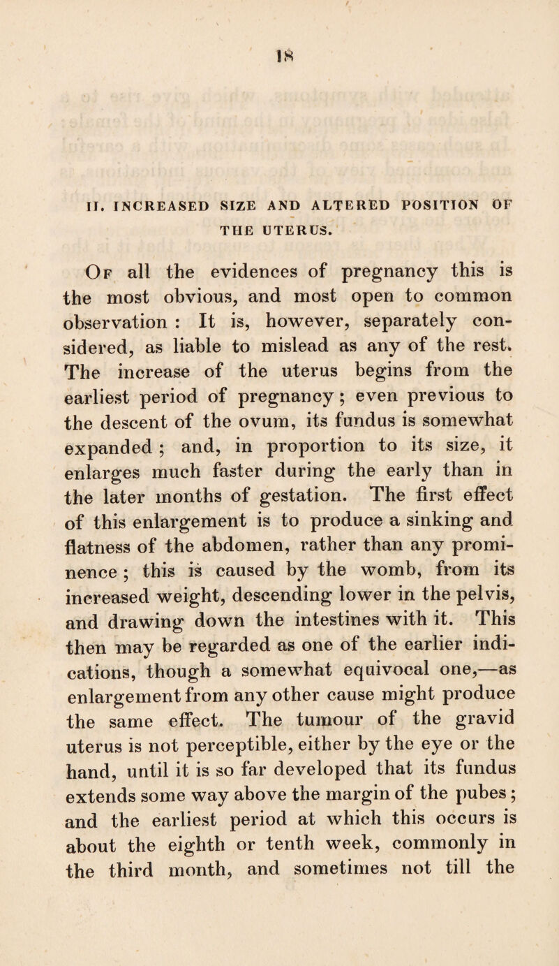 II. INCREASED SIZE AND ALTERED POSITION OF THE UTERUS. Of all the evidences of pregnancy this is the most obvious, and most open to common observation : It is, however, separately con¬ sidered, as liable to mislead as any of the rest. The increase of the uterus begins from the earliest period of pregnancy; even previous to the descent of the ovum, its fundus is somewhat expanded ; and, in proportion to its size, it enlarges much faster during the early than in the later months of gestation. The first effect of this enlargement is to produce a sinking and flatness of the abdomen, rather than any promi¬ nence ; this is caused by the womb, from its increased weight, descending lower in the pelvis, and drawing down the intestines with it. This then may be regarded as one of the earlier indi¬ cations, though a somewhat equivocal one,—as enlargement from any other cause might produce the same effect. The tumour of the gravid uterus is not perceptible, either by the eye or the hand, until it is so far developed that its fundus extends some way above the margin of the pubes; and the earliest period at which this occurs is about the eighth or tenth week, commonly in the third month, and sometimes not till the