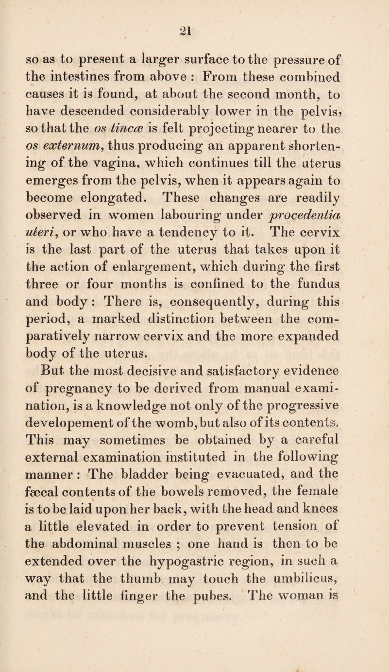 so as to present a larger surface to the pressure of the intestines from above : From these combined causes it is found, at about the second month, to have descended considerably lower in the pelvis? so that the os tincce h felt projecting nearer to the os externum^ thus producing an apparent shorten¬ ing of the vagina, which continues till the uterus emerges from the pelvis, when it appears again to become elongated. These changes are readily observed in women labouring under procedentia uteri^ or who have a tendency to it. The cervix is the last part of the uterus that takes upon it the action of enlargement, which during the first three or four months is confined to the fundus and body : There is, consequently, during this period, a marked distinction between the com¬ paratively narrow cervix and the more expanded body of the uterus. But the most decisive and satisfactory evidence of pregnancy to be derived from manual exami¬ nation, is a knowledge not only of the progressive developement of the womb, but also of its contents. This may sometimes be obtained by a careful external examination instituted in the following manner : The bladder being evacuated, and the feecal contents of the bowels removed, the female is to be laid upon her back, with the head and knees a little elevated in order to prevent tension of the abdominal muscles ; one hand is then to be extended over the hypogastric region, in such a way that the thumb may touch the umbilicus, and the little finger the pubes. The woman is