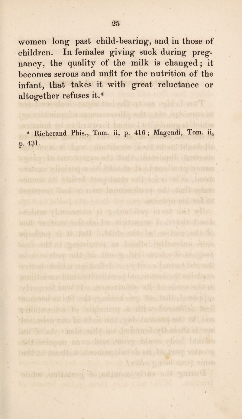 women long past child-bearing, and in those of children. In females giving suck during preg¬ nancy, the quality of the milk is changed; it becomes serous and unfit for the nutrition of the infant, that takes it with great reluctance or altogether refuses it.^ * Richerand Phis., Tom. ii, p. 416 ; Magendi, Tom. ii, p. 431.