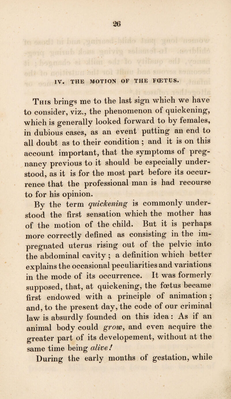 IV. THE MOTION OF THE FCETUS. This brings me to the last sign which we have to consider, viz., the phenomenon of quickening, which is generally looked forward to by females, in dubious cases, as an event putting an end to all doubt as to their condition ; and it is on this account important, that the symptoms of preg¬ nancy previous to it should be especially under¬ stood, as it is for the most part before its occur¬ rence that the professional man is had recourse to for his opinion. By the term quickening is commonly under¬ stood the first sensation which the mother has of the motion of the child. But it is perhaps more correctly defined as consisting in the im¬ pregnated uterus rising out of the pelvic into the abdominal cavity ; a definition which better explains the occasional peculiarities and variations in the mode of its occurrence. It was formerly supposed, that, at quickening, the foetus became first endowed with a principle of animation ; and, to the present day, the code of our criminal law is absurdly founded on this idea: As if an animal body could grow^ and even acquire the greater part of its developement, without at the same time being alive ! During the early months of gestation, while