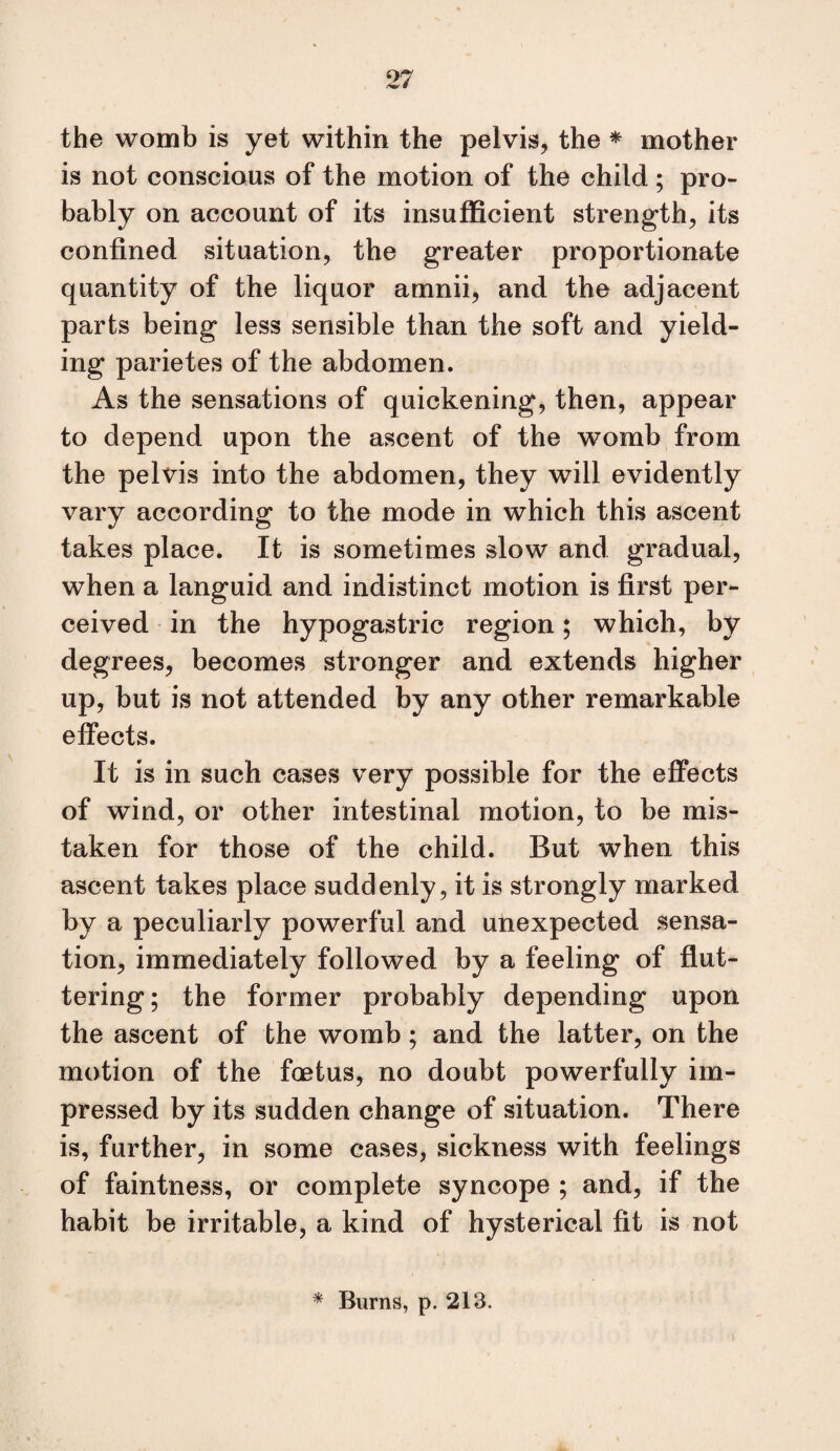 ^ # the womb is yet within the pelvis, the * mother is not conscious of the motion of the child; pro¬ bably on account of its insufficient strength, its confined situation, the greater proportionate quantity of the liquor amnii, and the adjacent parts being less sensible than the soft and yield¬ ing parietes of the abdomen. As the sensations of quickening, then, appear to depend upon the ascent of the womb from the pelvis into the abdomen, they will evidently vary according to the mode in which this ascent takes place. It is sometimes slow and gradual, when a languid and indistinct motion is first per¬ ceived in the hypogastric region; which, by degrees, becomes stronger and extends higher up, but is not attended by any other remarkable efiects. It is in such cases very possible for the effects of wind, or other intestinal motion, to be mis¬ taken for those of the child. But when this ascent takes place suddenly, it is strongly marked by a peculiarly powerful and unexpected sensa¬ tion, immediately followed by a feeling of flut¬ tering; the former probably depending upon the ascent of the womb; and the latter, on the motion of the fcetus, no doubt powerfully im¬ pressed by its sudden change of situation. There is, further, in some cases, sickness with feelings of faintness, or complete syncope ; and, if the habit be irritable, a kind of hysterical fit is not * Burns, p. 213. I