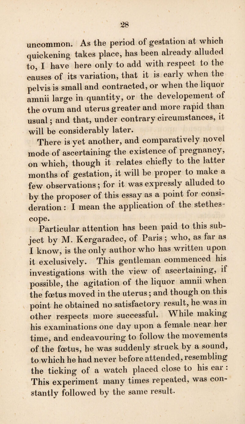 \ uncommon. As th© period of gestation at which quickening takes place, has been already alluded to, I have here only to add with respect to the causes of its variation, that it is early when the pelvis is small and contracted, or when the liquor amnii large in quantity, or the developement of the ovum and uterus greater and more rapid than usual; and that, under contrary circumstances, it will be considerably later. There is yet another, and comparatively novel mode of ascertaining the existence of pregnancy, on which, though it relates chiefly to the latter months of gestation, it will be proper to make a few observations; for it was expressly alluded to by the proposer of this essay as a point for consi¬ deration : I mean the application of the stethes- cope. Particular attention has been paid to this sub¬ ject by M. Kergaradec, of Paris ; who, as far as I know, is the only author who has written upon it exclusively. This gentleman commenced his investigations with the view of ascertaining, if possible, the agitation of the liquor amnii when the foetus moved in the uterus 5 and though on this point he obtained no satisfactory result, he was in other respects more successful. While making his examinations one day upon a female near hei time, and endeavouring to follow the movements of the foetus, he was suddenly struck by a sound, to which he had never before attended, resembling the ticking of a watch placed close to his eai . This experiment many times repeated, was con¬ stantly followed by the same result.