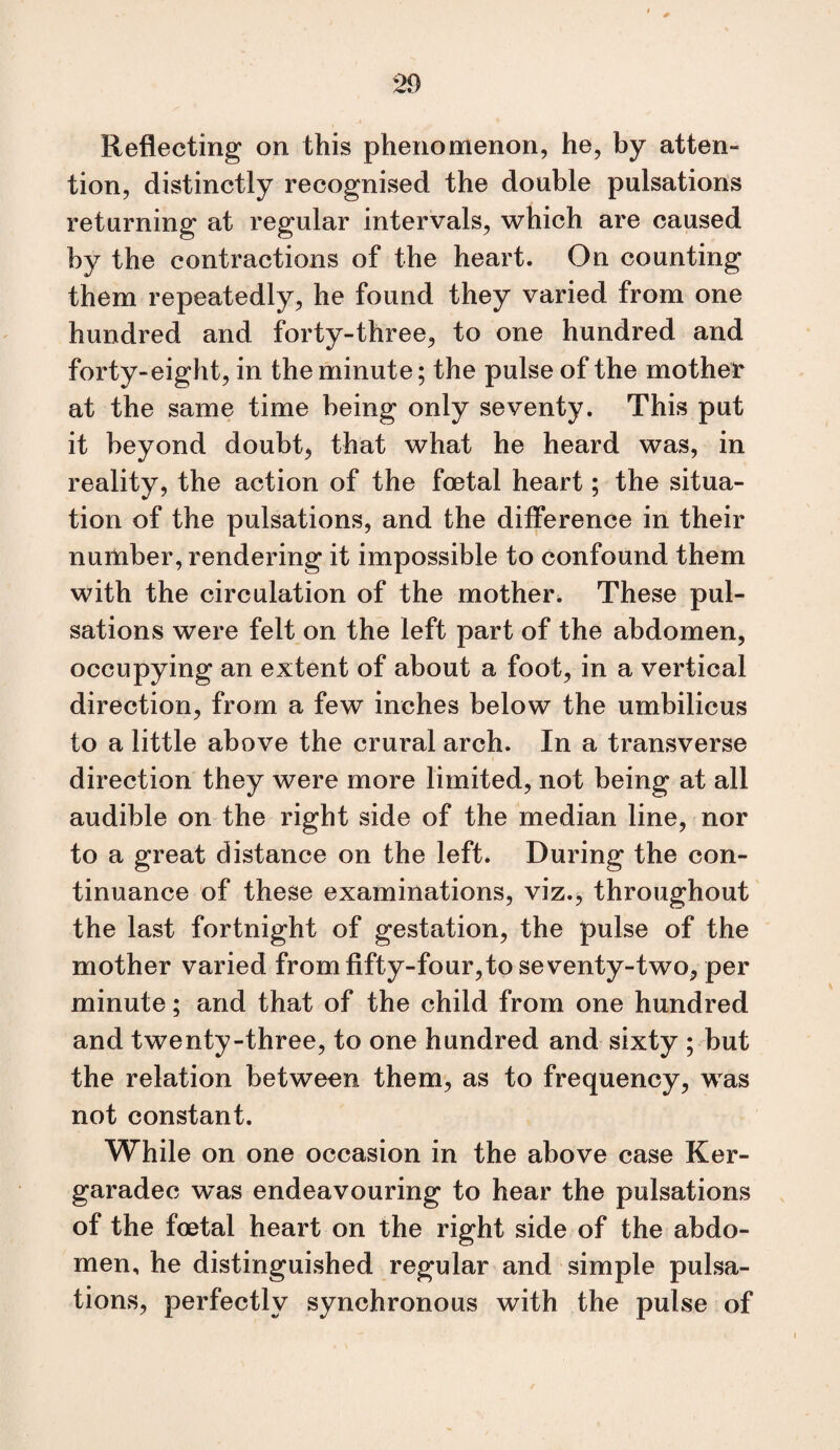Reflecting on this phenomenon, he, by atten¬ tion, distinctly recognised the double pulsations returning at regular intervals, which are caused by the contractions of the heart. On counting them repeatedly, he found they varied from one hundred and forty-three, to one hundred and forty-eight, in the minute; the pulse of the mother at the same time being only seventy. This put it beyond doubt, that what he heard was, in reality, the action of the foetal heart; the situa¬ tion of the pulsations, and the difference in their number, rendering it impossible to confound them with the circulation of the mother^ These pul¬ sations were felt on the left part of the abdomen, occupying an extent of about a foot, in a vertical direction, from a few inches below the umbilicus to a little above the crural arch. In a transverse direction they were more limited, not being at all audible on the right side of the median line, nor to a great distance on the left. During the con¬ tinuance of these examinations, viz., throughout the last fortnight of gestation, the pulse of the mother varied from fifty-four,to seventy-two, per minute; and that of the child from one hundred and twenty-three, to one hundred and sixty ; but the relation between them, as to frequency, was not constant. While on one occasion in the above case Ker- garadec was endeavouring to hear the pulsations of the foetal heart on the right side of the abdo¬ men, he distinguished regular and simple pulsa¬ tions, perfectly synchronous with the pulse of