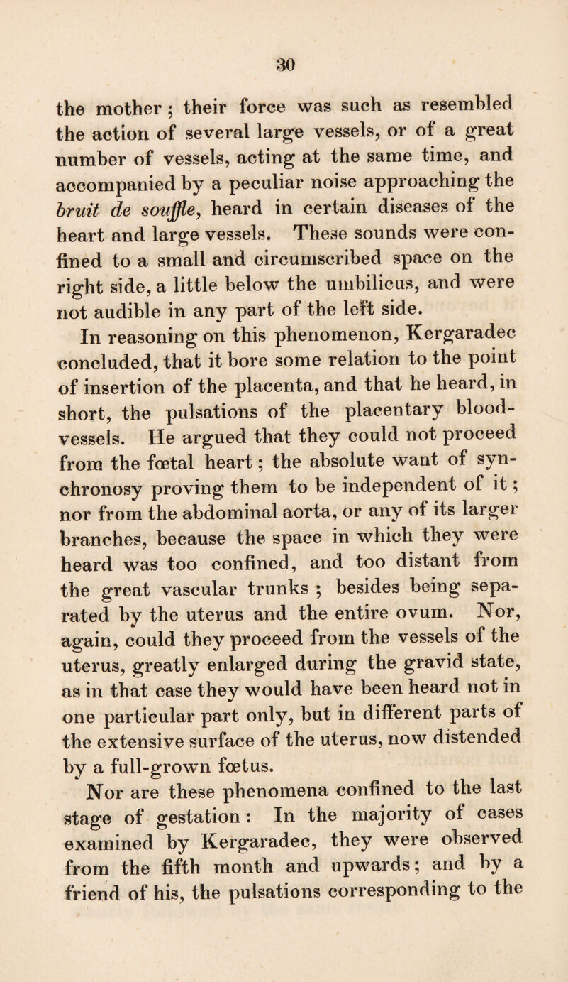 m the mother ; their force was such as resembled the action of several large vessels, or of a great number of vessels, acting at the same time, and accompanied by a peculiar noise approaching the bruit de souffle, heard in certain diseases of the heart and large vessels. These sounds were con¬ fined to a small and circumscribed space on the right side, a little below the umbilicus, and were not audible in any part of the left side. In reasoning on this phenomenon, Kergaradec concluded, that it bore some relation to the point of insertion of the placenta, and that he heard, in short, the pulsations of the placentary blood¬ vessels. He argued that they could not proceed from the fetal heart; the absolute want of syn- chronosy proving them to be independent of it; nor from the abdominal aorta, or any of its larger branches, because the space in which they were heard was too confined, and too distant from the great vascular trunks ; besides being sepa¬ rated by the uterus and the entire ovum. Nor, again, could they proceed from the vessels of the uterus, greatly enlarged during the gravid state, as in that case they would have been heard not in one particular part only, but in different parts of the extensive surface of the uterus, now distended by a full-grown fetus. Nor are these phenomena confined to the last stage of gestation : In the majority of cases examined by Kergaradec, they were observed from the fifth month and upwards; and by a friend of his, the pulsations corresponding to the