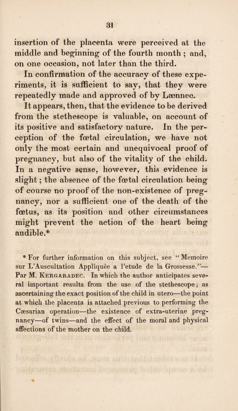 insertion of the placenta were perceived at the middle and beginning of the fourth month ; and, on one occasion, not later than the third. In confirmation of the accuracy of these expe¬ riments, it is sufficient to say, that they were repeatedly made and approved of by Leennec. It appears, then, that the evidence to be derived from the stethoscope is valuable, on account of its positive and satisfactory nature. In the per¬ ception of the foetal circulation, we have not only the most certain and unequivocal proof of pregnancy, but also of the vitality of the child. In a negative sense, however, this evidence is slight; the absence of the foetal circulation being of course no proof of the non-existence of preg¬ nancy, nor a sufficient one of the death of the foetus, as its position and other circumstances might prevent the action of the heart being audible.^ * For further information on this subject, see “ Memoire sur L’Auscultation Appliquee a Tetude de la Grossesse/’— Par M. Kergaradec. In which the author anticipates seve¬ ral important results from the use of the stethescope; as ascertaining the exact position of the child in utero—the point at which the placenta is attached previous to performing the Csesarian operation—the existence of extra-uterine preg¬ nancy—of twins—and the effect of the moral and physical affections of the mother on the child.