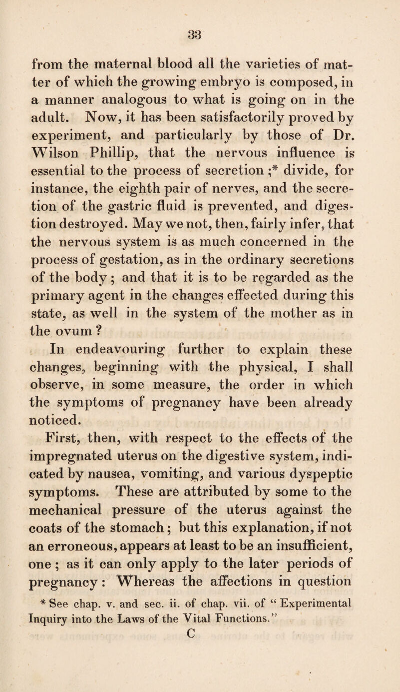 from the maternal blood all the varieties of mat¬ ter of which the growing embryo is composed, in a manner analogous to what is going on in the adult. Now, it has been satisfactorily proved by experiment, and particularly by those of Dr. Wilson Phillip, that the nervous influence is essential to the process of secretion divide, for instance, the eighth pair of nerves, and the secre¬ tion of the gastric fluid is prevented, and diges¬ tion destroyed. May we not, then, fairly infer, that the nervous system is as much concerned in the process of gestation, as in the ordinary secretions of the body; and that it is to be regarded as the primary agent in the changes effected during this state, as well in the system of the mother as in the ovum ? In endeavouring further to explain these changes, beginning with the physical, I shall observe, in some measure, the order in which the symptoms of pregnancy have been already noticed. First, then, with respect to the effects of the impregnated uterus on the digestive system, indi¬ cated by nausea, vomiting, and various dyspeptic symptoms. These are attributed by s-ome to the mechanical pressure of the uterus against the coats of the stomach; but this explanation, if not an erroneous, appears at least to be an insuflftcient, one ; as it can only apply to the later periods of pregnancy: Whereas the affections in question * See chap. v. and sec. ii. of chap. vii. of “ Experimental Inquiry into the Laws of the Vital Functions.’' C