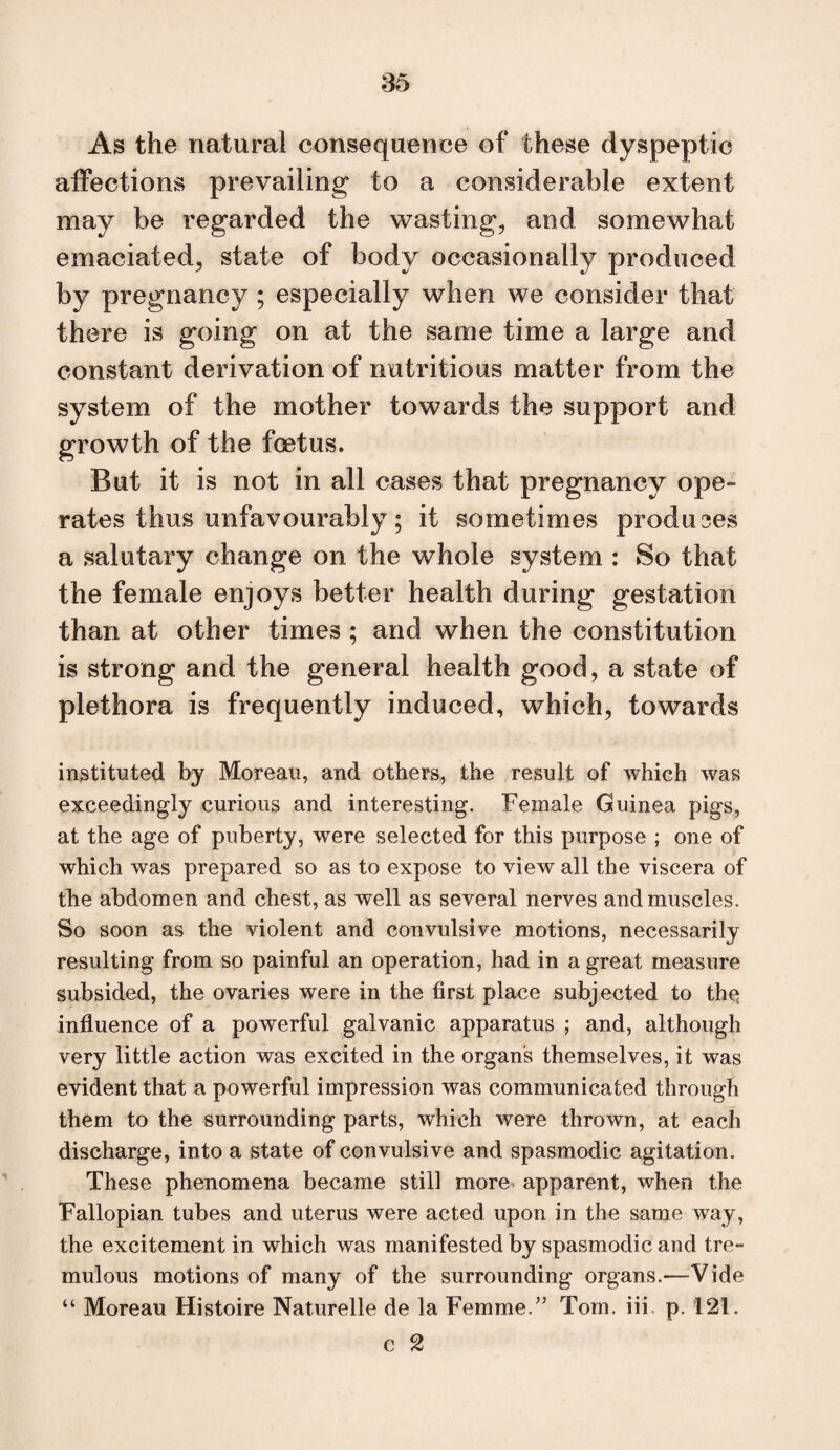 As the natural consequence of these dyspeptic affections prevailing to a considerable extent may be regarded the wasting, and somewhat emaciated, state of body occasionally produced by pregnancy ; especially when we consider that there is going on at the same time a large and constant derivation of nutritious matter from the system of the mother towards the support and growth of the foetus. But it is not in all cases that pregnancy ope¬ rates thus unfavourably; it sometimes produces a salutary change on the whole system : So that the female enjoys better health during gestation than at other times ; and when the constitution is strong and the general health good, a state of plethora is frequently induced, which, towards instituted by Moreau, and others, the result of which was exceedingly curious and interesting. Female Guinea pigs, at the age of puberty, were selected for this purpose ; one of which was prepared so as to expose to view all the viscera of the abdomen and chest, as well as several nerves and muscles. So soon as the violent and convulsive motions, necessarily resulting from so painful an operation, had in a great measure subsided, the ovaries were in the first place subjected to thq influence of a powerful galvanic apparatus ; and, although very little action was excited in the organs themselves, it was evident that a powerful impression was communicated through them to the surrounding parts, which were thrown, at each discharge, into a state of convulsive and spasmodic agitation. These phenomena became still more' apparent, when the Fallopian tubes and uterus were acted upon in the same way, the excitement in which was manifested by spasmodic and tre¬ mulous motions of many of the surrounding organs.—^Vide “ Moreau Histoire Naturelle de la Femme.” Tom. iii, p. 121. c 2