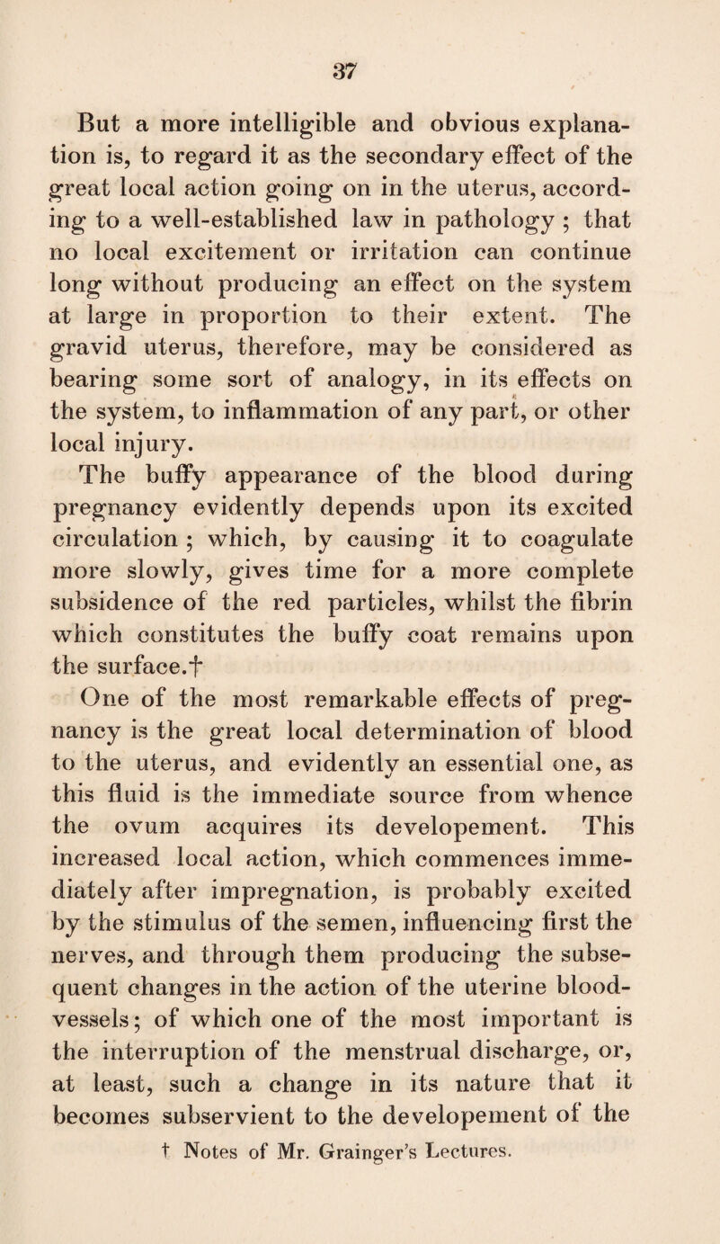 But a more intelligible and obvious explana¬ tion is, to regard it as the secondary effect of the great local action going on in the uterus, accord¬ ing to a well-established law in pathology ; that no local excitement or irritation can continue long without producing an effect on the system at large in proportion to their extent. The gravid uterus, therefore, may be considered as bearing some sort of analogy, in its effects on the system, to inflammation of any part, or other local injury. The buffy appearance of the blood during pregnancy evidently depends upon its excited circulation ; which, by causing it to coagulate more slowly, gives time for a more complete subsidence of the red particles, whilst the fibrin which constitutes the buffy coat remains upon the surface.t One of the most remarkable effects of preg¬ nancy is the great local determination of blood to the uterus, and evidently an essential one, as this fluid is the immediate source from whence the ovum acquires its developement. This increased local action, which commences imme¬ diately after impregnation, is probably excited by the stimulus of the semen, influencing first the nerves, and through them producing the subse¬ quent changes in the action of the uterine blood¬ vessels; of which one of the most important is the interruption of the menstrual discharge, or, at least, such a change in its nature that it becomes subservient to the developement of the t Notes of Mr. Grainger’s Lectures.