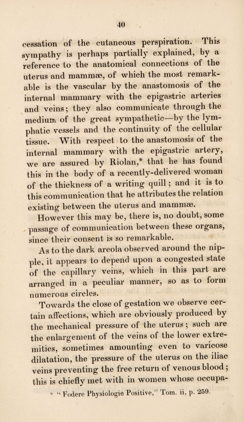 cessation of the cutaneous perspiration. This sympathy is perhaps partially explained, by a reference to the anatomical connections of the uterus and mammae, of which the most remark¬ able is the vascular by the anastomosis of the internal mammary with the epigastric arteries and veins; they also communicate through the medium of the great sympathetic—by the lym¬ phatic vessels and the continuity of the cellular tissue. With respect to the anastomosis of the internal mammary with the epigastric artery, we are assured by Riolan,^ that he has found this in the body of a recently-delivered woman of the thickness of a writing quill; and it is to this communication that he attributes the relation existing between the uterus and mammse. However this may be, there is, no doubt, some passage of communication between these organs, since their consent is so remarkable. As to the dark areola observed around the nip¬ ple, it appears to depend upon a congested state of the capillary veins, which in this part are arranged in a peculiar manner, so as to form numerous circles. Towards the close of gestation we observe cer¬ tain affections, which are obviously produced by the mechanical pressure of the uterus; such are the enlargement of the veins of the lower extre¬ mities, sometimes amounting even to varicose dilatation, the pressure of the uterus on the iliac veins preventing the free return of venous blood; this is chiefly met with in women whose occupa- “ Fodere Physiologic Positive,” Tom. ii, p. 259.