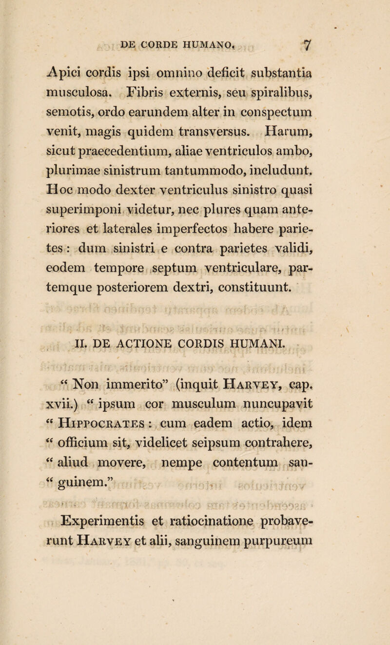 Apici cordis ipsi omnino deficit substantia musculosa. Fibris externis, seu spiralibus, semotis, ordo earundem alter in conspectum venit, magis quidem transversus. Harum, sicut praecedentium, aliae ventriculos ambo, plurimae sinistrum tantummodo, includunt. Hoc modo dexter ventriculus sinistro quasi superimponi videtur, nec plures quam ante¬ riores et laterales imperfectos habere parie¬ tes : dum sinistri e contra parietes validi, eodem tempore septum ventriculare, par¬ temque posteriorem dextri, constituunt. II. DE ACTIONE CORDIS HUMANI. “ Non immerito” (inquit Harvey, cap. xvii.) <c ipsum cor musculum nuncupavit “ Hippocrates : cum eadem actio, idem “ officium sit, videlicet seipsum contrahere, “ aliud movere, nempe contentum san- “ guinem.” ' '' - ; . ■■! ' Ci' •• ■■■ ' r ■ ■ • • • 3 , Experimentis et ratiocinatione probave¬ runt Harvey et alii, sanguinem purpureum