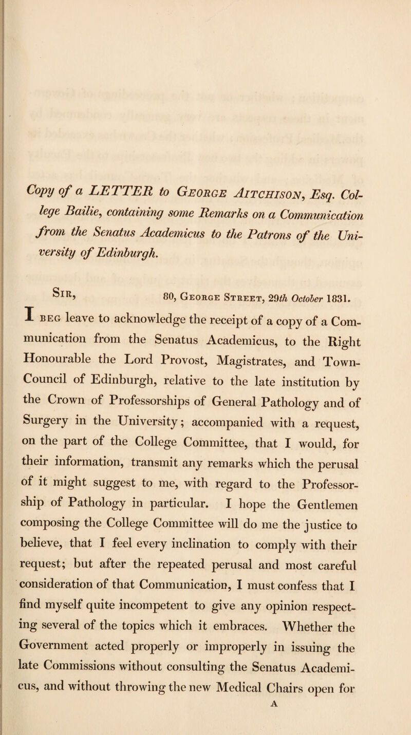 Copy of a LETTER to George Aitchison, Esq, Col¬ lege Bailie^ coutdiniug some Removks on cl Communication from the Senatus Academicus to the Patrons of the Uni¬ versity of Edinburgh. 80, George Street, 29/^ Octoher 1831. I BEG leave to acknowledge the receipt of a copy of a Com¬ munication from the Senatus Academicus, to the Rio-ht Honourable the Lord Provost, Magistrates, and Town- Council of Edinburgh, relative to the late institution by the Crown of Professorships of General Pathology and of Surgery in the University; accompanied with a request, on the part of the College Committee, that I would, for their information, transmit any remarks which the perusal of it might suggest to me, with regard to the Professor¬ ship of Pathology in particular. I hope the Gentlemen composing the College Committee will do me the justice to believe, that I feel every inclination to comply with their I request; but after the repeated perusal and most careful consideration of that Communication, I must confess that I find myself quite incompetent to give any opinion respect¬ ing several of the topics which it embraces. Whether the Government acted properly or improperly in issuing the late Commissions without consulting the Senatus Academi¬ cus, and without throwing the new Medical Chairs open for A