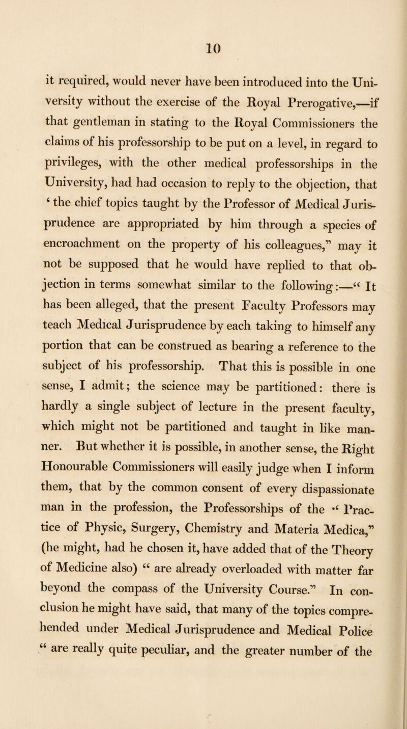 it required, would never have been introduced into the Uni¬ versity without the exercise of the Royal Prerogative,—if that gentleman in stating to the Royal Commissioners the claims of his professorship to be put on a level, in regard to privileges, with the other medical professorships in the University, had had occasion to reply to the objection, that ‘ the chief topics taught by the Professor of Medical Juris¬ prudence are appropriated by him through a species of encroachment on the property of his colleagues,” may it not be supposed that he would have replied to that ob¬ jection in terms somewhat similar to the following:—‘‘ It has been alleged, that the present Faculty Professors may teach Medical Jurisprudence by each taking to himself any portion that can be construed as bearing a reference to the subject of his professorship. That this is possible in one sense, I admit; the science may be partitioned: there is hardly a single subject of lecture in the present faculty, which might not be partitioned and taught in like man¬ ner. But whether it is possible, in another sense, the Right Honourable Commissioners will easily judge when I inform them, that by the common consent of every dispassionate man in the profession, the Professorships of the Prac¬ tice of Physic, Surgery, Chemistry and Materia Medica,” (he might, had he chosen it, have added that of the Theory of Medicine also) are already overloaded with matter far beyond the compass of the University Course.” In con¬ clusion he might have said, that many of the topics compre¬ hended under Medical Jurisprudence and Medical Police ‘‘ are really quite peculiar, and the greater number of the