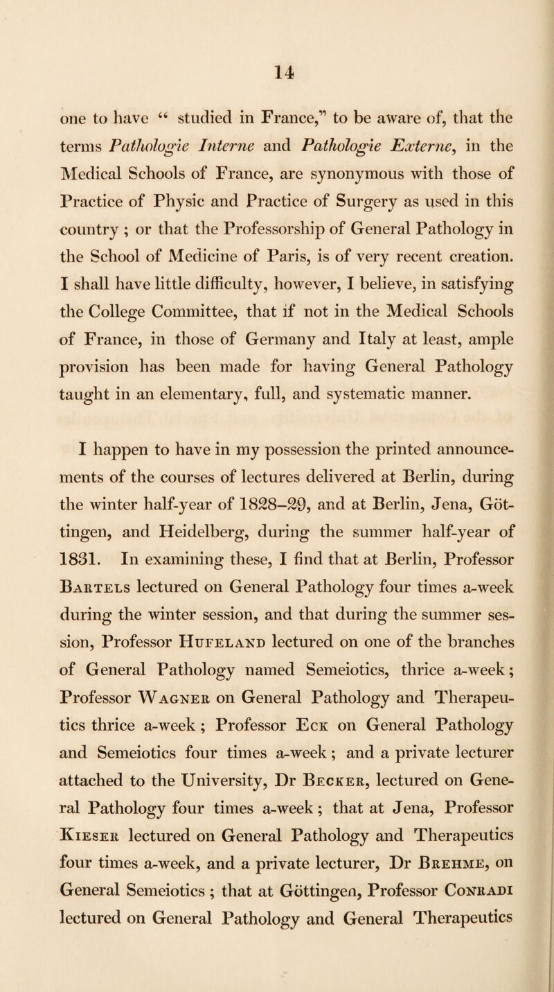 one to have studied in France,” to be aware of, that the terms Pathologie Interne and Pathologie Exierne^ in the Medical Schools of France, are synonymous with those of Practice of Physic and Practice of Surgery as used in this country ; or that the Professorship of General Pathology in the School of Medicine of Paris, is of very recent creation. I shall have little difficulty, however, I believe, in satisfying the College Committee, that if not in the Medical Schools of France, in those of Germany and Italy at least, ample provision has been made for having General Pathology taught in an elementary, full, and systematic manner. I happen to have in my possession the printed announce¬ ments of the courses of lectures delivered at Berlin, during the winter half-year of 1828-29, and at Berlin, Jena, Got¬ tingen, and Heidelberg, during the summer half-year of 1831. In examining these, I find that at Berlin, Professor Bartels lectured on General Pathology four times a-week during the winter session, and that during the summer ses¬ sion, Professor Hufeland lectured on one of the branches of General Pathology named Semeiotics, thrice a-week; Professor Wagner on General Pathology and Therapeu¬ tics thrice a-week; Professor Eck on General Pathology and Semeiotics four times a-week; and a private lecturer attached to the University, Dr Becker, lectured on Gene¬ ral Pathology four times a-week; that at Jena, Professor Kieser lectured on General Pathology and Therapeutics four times a-week, and a private lecturer, Dr Brehme, on General Semeiotics ; that at Gottingen, Professor Conradi lectured on General Pathology and General Therapeutics