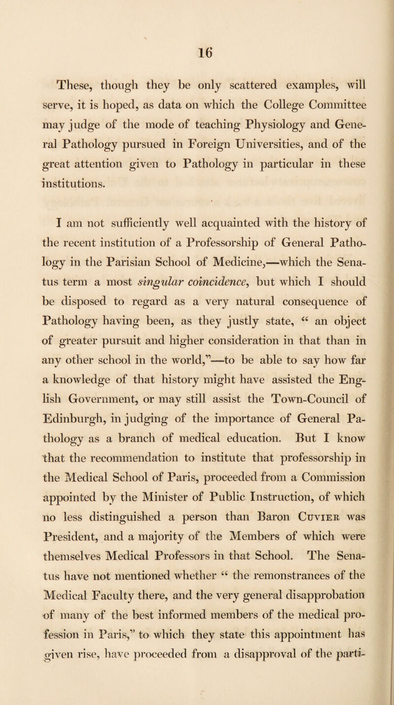 These, though they be only scattered examples, will serve, it is hoped, as data on which the College Committee may j udge of the mode of teaching Physiology and Gene¬ ral Pathology pursued in Foreign Universities, and of the great attention given to Pathology in particular in these institutions. I am not sufficiently well acquainted with the history of the recent institution of a Professorship of General Patho¬ logy in the Parisian School of Medicine,—which the Sena- tus term a most singular coincidence^ but which I should be disposed to regard as a very natural consequence of Pathology having been, as they justly state, “ an object of greater pursuit and higher consideration in that than in any other school in the world,’’—to be able to say how far a knowledge of that history might have assisted the Eng- hsh Government, or may still assist the Town-Council of Edinburgh, in judging of the importance of General Pa¬ thology as a branch of medical education. But I know that the recommendation to institute that professorship in the Medical School of Paris, proceeded from a Commission appointed by the Minister of Public Instruction, of which no less distinguished a person than Baron Cuvier was President, and a majority of the Members of which w^ere themselves Medical Professors in that School. The Sena- tus have not mentioned whether the remonstrances of the Medical Faculty there, and the very general disapprobation of many of the best informed members of the medical pro¬ fession in Paris,” to which they state this appointment has given rise, have proceeded from a disapproval of the parti-