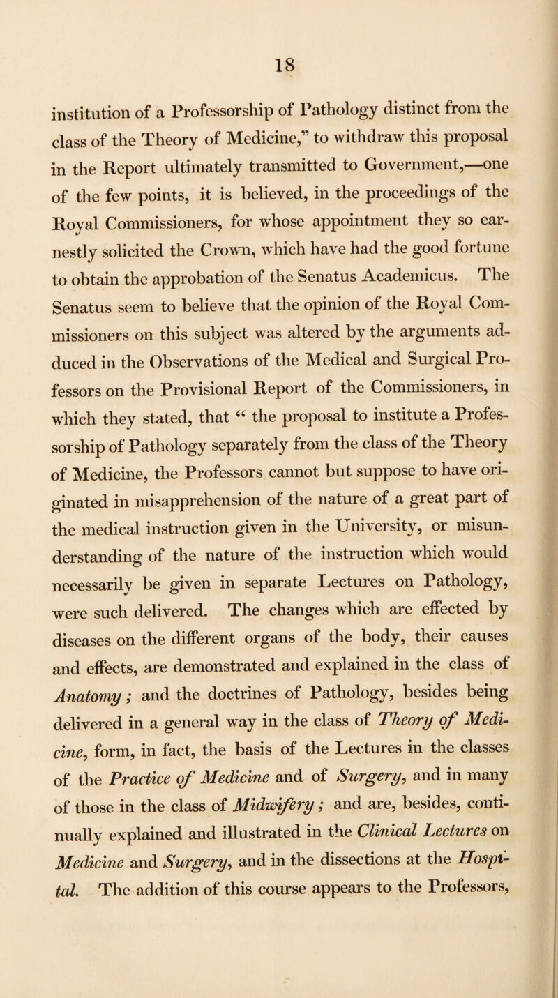 institution of a Professorship of Pathology distinct from the class of the Theory of Medicine,” to withdraw this proposal in the Report ultimately transmitted to Government,—one of the few points, it is believed, in the proceedings of the Royal Commissioners, for whose appointment they so ear¬ nestly solicited the Crown, which have had the good fortune to obtain the approbation of the Senatus Academicus. The Senatus seem to believe that the opinion of the Royal Com¬ missioners on this subject was altered by the arguments ad¬ duced in the Observations of the Medical and Surgical Pro¬ fessors on the Provisional Report of the Commissioners, in which they stated, that the proposal to institute a Profes¬ sorship of Pathology separately from the class of the Theory of Medicine, the Professors cannot but suppose to have ori¬ ginated in misapprehension of the nature of a great part of the medical instruction given in the University, or misun¬ derstanding of the nature of the instruction which would necessarily be given in separate Lectures on Pathology, were such delivered. The changes which are effected by diseases on the different organs of the body, their causes and effects, are demonstrated and explained in the class of Anatomy; and the doctrines of Pathology, besides being delivered in a general way in the class of Tlicovy o/* JMicdi- cine^ form, in fact, the basis of the Lectures in the classes of the Practice of Medicine and of Surgery^ and in many of those in the class of Midivifery; and are, besides, conti¬ nually explained and illustrated in the Clinical Lectures on Medicine and Surgery, and in the dissections at the Hospi¬ tal. The addition of this course appears to the Professors,