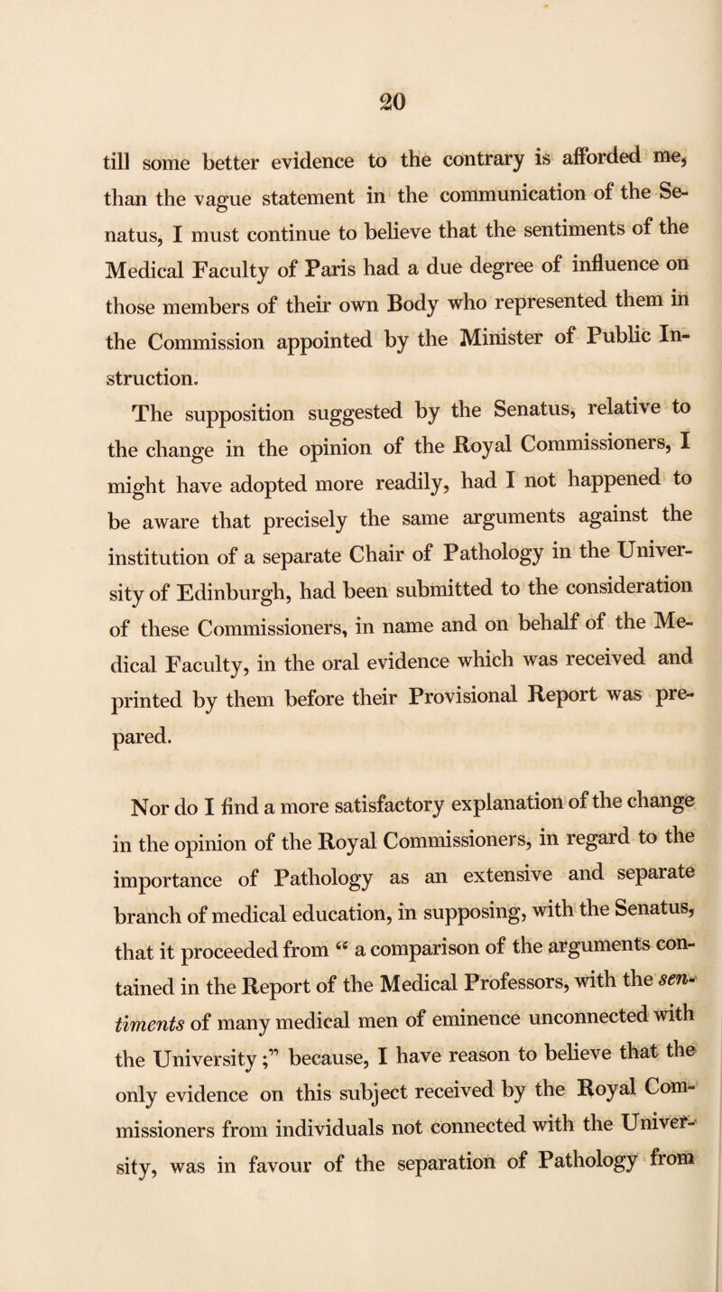 till some better evidence to the contrary is afforded -tncj than the vague statement in the communication of the Se- natus, I must continue to believe that the sentiments of the Medical Faculty of Paris had a due degree of influence on those members of their own Body who represented them in the Commission appointed by the Minister of Public In¬ struction. The supposition suggested by the Senatus, relative to the change in the opinion of the Boyal Commissioners, I might have adopted more readily, had I not happened to be aware that precisely the same arguments against the institution of a separate Chair of Pathology in the Univer¬ sity of Edinburgh, had been submitted to the consideration of these Commissioners, in name and on behalf of the Me¬ dical Faculty, in the oral evidence which was received and printed by them before their Provisional Report was pre¬ pared. Nor do I find a more satisfactory explanation of the change in the opinion of the Royal Commissioners, in regard to the importance of Pathology as an extensive and separate branch of medical education, in supposing, with the Senatus, that it proceeded from a comparison of the arguments con¬ tained in the Report of the Medical Professors, with the sen^ timents of many medical men of eminence unconnected with the Universitybecause, I have reason to believe that the only evidence on this subject received by the Royal Com¬ missioners from individuals not connected with the Univer-^ sity, was in favour of the separation of Pathology from