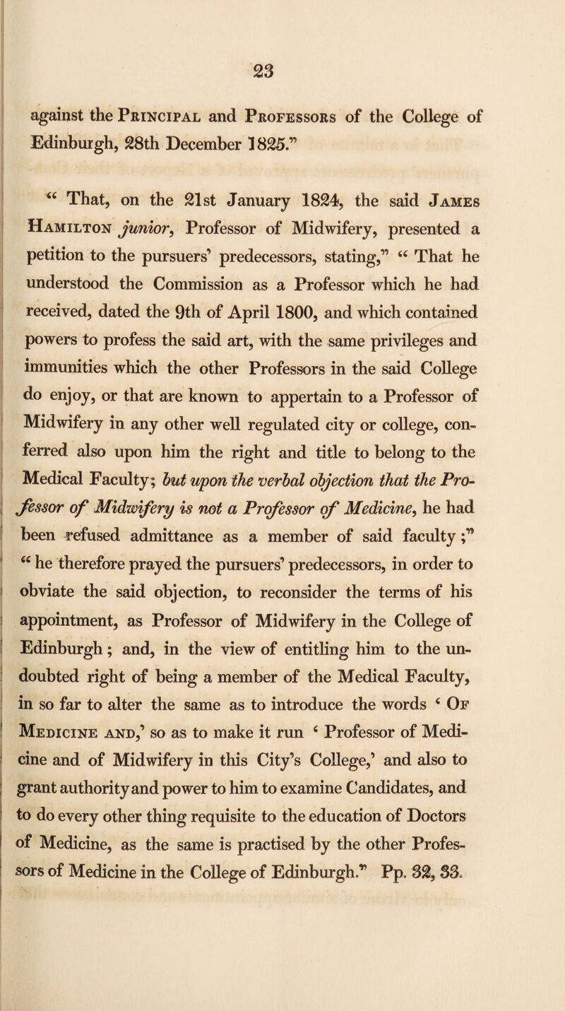 against the Principal and Professors of the College of Edinburgh, 28th December 1825.” That, on the 21st January 1824, the said James Hamilton junior^ Professor of Midwifery, presented a petition to the pursuers’ predecessors, stating,” That he understood the Commission as a Professor which he had received, dated the 9th of April 1800, and which contained powers to profess the said art, with the same privileges and immunities which the other Professors in the said College do enjoy, or that are known to appertain to a Professor of Midwifery in any other well regulated city or college, con¬ ferred also upon him the right and title to belong to the Medical Faculty ; hut upon the verbal objection that the Pro- Jessor of Midwifery is not a Professor of Medicine, he had been refused admittance as a member of said faculty ‘‘ he therefore prayed the pursuers’ predecessors, in order to obviate the said objection, to reconsider the terms of his appointment, as Professor of Midwifery in the College of Edinburgh; and, in the view of entitling him to the un¬ doubted right of being a member of the Medical Faculty, in so far to alter the same as to introduce the words ^ Of Medicine and,’ so as to make it run ^ Professor of Medi¬ cine and of Midwifery in this City’s College,’ and also to grant authority and power to him to examine Candidates, and to do every other thing requisite to the education of Doctors of Medicine, as the same is practised by the other Profes¬ sors of Medicine in the College of Edinburgh.” Pp. 32, 33.