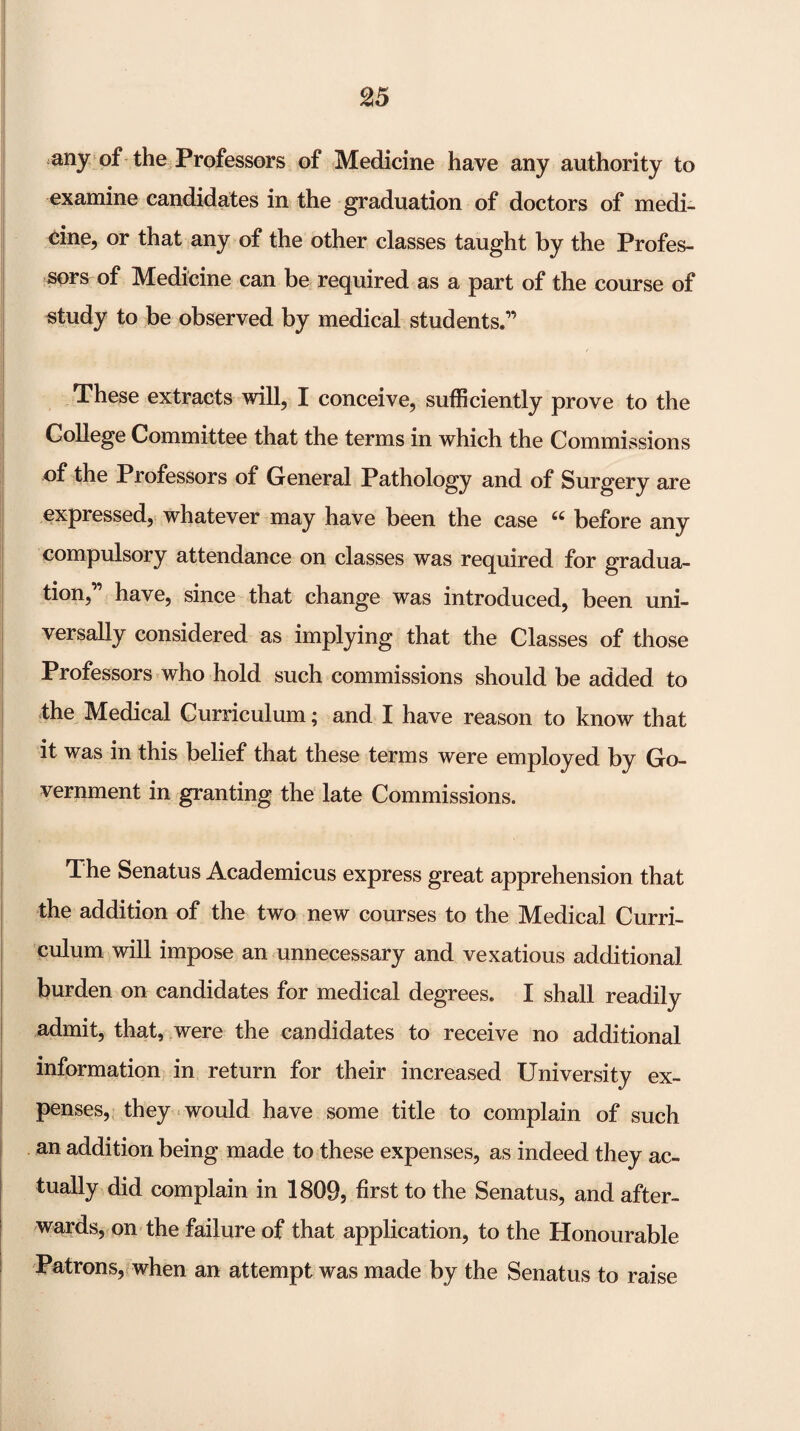 any of the Professors of Medicine have any authority to examine candidates in the graduation of doctors of medi¬ cine, or that any of the other classes taught by the Profes¬ sors of Medicine can be required as a part of the course of study to be observed by medical students.” These extracts will, I conceive, sufficiently prove to the College Committee that the terms in which the Commissions of the Professors of General Pathology and of Surgery are expressed, whatever may have been the case before any compulsory attendance on classes was required for gradua¬ tion,” have, since that change was introduced, been uni¬ versally considered as implying that the Classes of those Professors who hold such commissions should be added to the Medical Curriculum; and I have reason to know that it was in this belief that these terms were employed by Go¬ vernment in granting the late Commissions. The Senatus Academicus express great apprehension that the addition of the two new courses to the Medical Curri¬ culum will impose an unnecessary and vexatious additional burden on candidates for medical degrees. I shall readily admit, that, were the candidates to receive no additional information in return for their increased University ex¬ penses, they would have some title to complain of such an addition being made to these expenses, as indeed they ac¬ tually did complain in 1809, first to the Senatus, and after¬ wards, on the failure of that application, to the Honourable Patrons,(when an attempt was made by the Senatus to raise