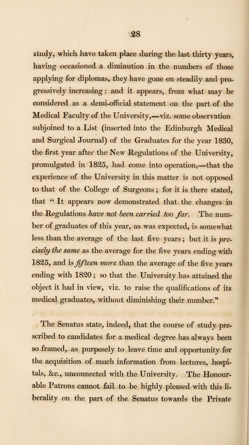 study^ which have taken place during the last thirty years, having occasioned a diminution in the numbers of those applying for diplomas, they have gone on steadily and pro¬ gressively increasing: and it appears, from what may be considered as a demi-official statement s on the part of the Medical Faculty of the University,—viz. some observation subjoined to a List (inserted into the Edinburgh Medical and Surgical Journal) of the Graduates for the year 1830, the first year after the New Regulations of the University, promulgated, in ^1825, had come into operation,—that the experience of the University in this matter is not opposed to that of the College of Surgeons; for it is there stated, that “ It appears now demonstrated that* the changes* in the Regulations have mt deen carried too far. .The num¬ ber of graduates of this year, as was expected, is somewhat less than the average of the last five years; but it is cisely the same as .the^ average for the five years ending with 1825, and is Jiftem more than the average of the five years ending with 1820; so that the University,has attained the object it had in view, viz. to raise the qualifications of its medical,graduates, without diminishing their number.” > The Senatus state, indeed, that the course of study pre¬ scribed to candidates for a* medical degree has always been so framed, .as, purposely to leave time and opportunity for the acquisition of ^much information from lectures, hospi¬ tals, &c., unconnected with the University. ,The Honour¬ able Patrons cannot fail Jo be highly pleased with this li¬ berality on the part of the Senatus towards the Private