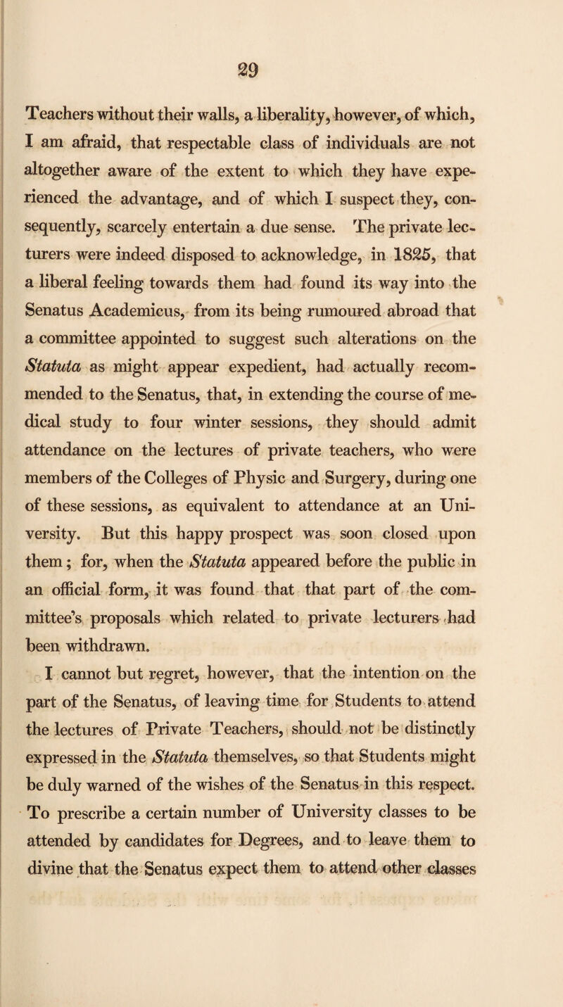 Teachers without their walls, a liberality, however, of which, I am afraid, that respectable class of individuals are not altogether aware of the extent to which they have expe¬ rienced the advantage, and of which I suspect they, con¬ sequently, scarcely entertain a due sense. The private lec¬ turers were indeed disposed to acknowledge, in 1825, that a liberal feeling towards them had found its way into the Senatus Academicus, from its being rumoured abroad that a committee appointed to suggest such alterations on the Statuta as might appear expedient, had actually recom¬ mended to the Senatus, that, in extending the course of me¬ dical study to four winter sessions, they should admit attendance on the lectures of private teachers, who were members of the Colleges of Physic and Surgery, during one of these sessions, as equivalent to attendance at an Uni¬ versity. But this happy prospect was soon closed upon them; for, when the Statuta appeared before the public in an official form, it was found that that part of the com¬ mittee’s proposals which related to private lecturers .had been withdrawn. I cannot but regret, however, that the intention on the part of the Senatus, of leaving time for Students to attend the lectures of Private Teachers, should not be distinctly expressed in the Statuta themselves, so that Students might be duly warned of the wishes of the Senatus in this respect. To prescribe a certain number of University classes to be attended by candidates for Degrees, and to leave- them to divine that the Senaitus expect them to attend other classes