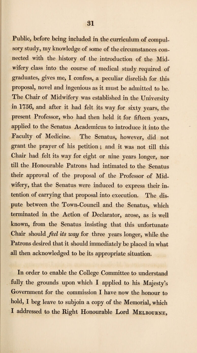 Public, before being included in the curriculum of compul¬ sory study, my knowledge of some of the circumstances con¬ nected with the history of the introduction of the Mid¬ wifery class into the course of medical study required of graduates, gives me, I confess, a peculiar disrelish for this proposal, novel and ingenious as it must be admitted to be. The Chair of Midwifery was established in the University in 1756, and after it had felt its way for sixty years, the present Professor, who had then held it for fifteen years, applied to the Senatus Academicus to introduce it into the Faculty of Medicine. The Senatus, however, did not grant the prayer of his petition; and it was not till this Chair had felt its way for eight or nine years longer, nor till the Honourable Patrons had intimated to the Senatus their approval of the proposal of the Professor of Mid¬ wifery, that the Senatus were induced to express their in¬ tention of carrying that proposal into execution. The dis¬ pute between the Town-Council and the Senatus, which terminated in the Action of Declarator, arose, as is well known, from the Senatus insisting that this unfortunate Chair should feel Us way for three years longer, while the Patrons desired that it should immediately be placed in what all then acknowledged to be its appropriate situation. In order to enable the College Committee to understand fully the grounds upon which I applied to his Majesty’s Government for the commission I have now the honour to hold, I beg leave to subjoin a copy of the Memorial, which I addressed to the Right Honourable Lord Melbourne,