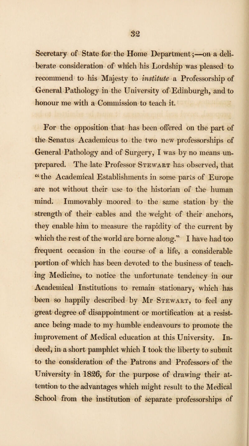 Secretary of State for the Home Department;—on a deli¬ berate consideration of' which his Lordship was pleased to recommend to his Majesty to institute a Professorship of General Pathology in the University of Edinburgh, and to honour me with a Commission to teach it. For the opposition that has been offered on the part of the Senatus Academicus to the two new professorships of General Pathology and of Surgery, I was by no means un¬ prepared. The late Professor Stewart has observed, that ‘‘ the Academical Establishments in some parts of Europe are not without their use to the historian of the human mind. Immovably moored to the same station by the strength of their cables and the weight of their anchors, they enable him to measure the rapidity of the current by which the rest of the world are borne along.” I have had too frequent occasion in the course of a life, a considerable portion of which has been devoted to the business of teach¬ ing Medicine, to notice the unfortunate tendency in our Academical Institutions to remain stationary, which has been so happily described by Mr Stewart, to feel any great degree of disappointment or mortification at a resist¬ ance being made to my humble endeavours to promote the improvement of Medical education at this University. In¬ deed, in a short pamphlet which I took the liberty to submit to the consideration of the Patrons and Professors of the University in 1826, for the purpose of drawing their at¬ tention to the advantages which might result to the Medical School from the institution of separate professorships of