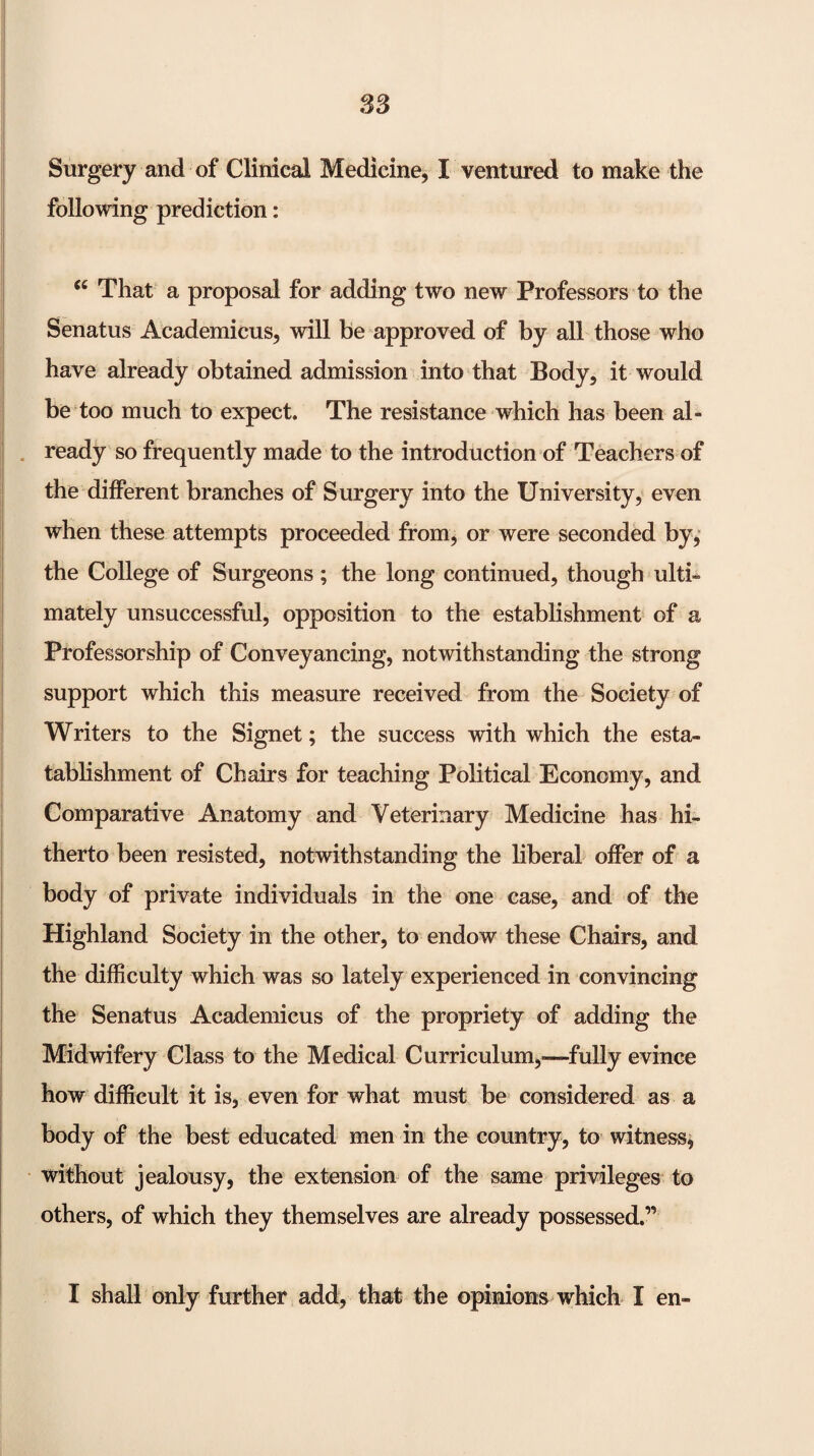 S3 Surgery and of Clinical Medicine, I ventured to make the following prediction: That a proposal for adding two new Professors to the Senatus Academicus, will be approved of by all those who have already obtained admission into that Body, it would be too much to expect. The resistance which has been al- . ready so frequently made to the introduction of Teachers of the different branches of Surgery into the University, even when these attempts proceeded from, or were seconded by,* the College of Surgeons; the long continued, though ulti¬ mately unsuccessful, opposition to the establishment of a Professorship of Conveyancing, notwithstanding the strong support which this measure received from the Society of Writers to the Signet; the success with which the esta- tablishment of Chairs for teaching Political Economy, and Comparative Anatomy and Veterinary Medicine has hi¬ therto been resisted, notwithstanding the liberal offer of a body of private individuals in the one case, and of the Highland Society in the other, to endow these Chairs, and the difficulty which was so lately experienced in convincing the Senatus Academicus of the propriety of adding the Midwifery Class to the Medical Curriculum,—^fully evince how difficult it is, even for what must be considered as a body of the best educated men in the country, to witness^ without jealousy, the extension of the same privileges to others, of which they themselves are already possessed.” I shall only further add, that the opinions which I en-