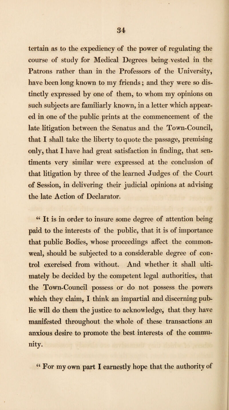 tertain as to the expediency of the power of regulating the course of study for Medical Degrees being-vested in the Patrons rather than in the Professors of the University, have been long known to my friends; and they were so dis¬ tinctly expressed by one of them, to whom my opinions on such subjects are familiarly known, in a letter which appear¬ ed in one of the public prints at the commencement of the late litigation between the Senatus and the Town-Council, that I shall take the liberty to quote the passage, premising only, that I have had great satisfaction in finding, that sen¬ timents very similar were expressed at the conclusion of that litigation by three of the learned Judges of the Court of Session, in delivering their judicial opinions at advising the late Action of Declarator. « It is in order to insure some degree of attention being paid to the interests of the public, that it is of importance that public Bodies, whose proceedings affect the common¬ weal, should be subjected to a considerable degree of con¬ trol exercised from without. And whether it shall ulti¬ mately be decided by the competent legal authorities, that the Town-Council possess or do not possess the powers which they claim, I think an impartial and discerning pub¬ lic will do them the justice to acknowledge, that they have manifested throughout the whole of these transactions an anxious desire to promote the best interests of the commu¬ nity. For my own part I earnestly hope that the authority of